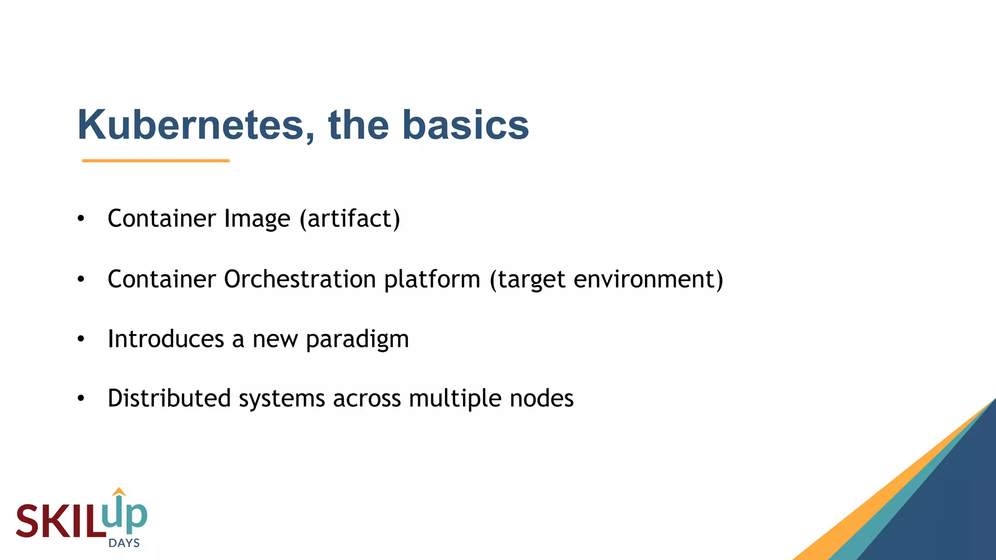 3
Kubernetes, the basics
• Container Image (artifact)
• Container Orchestration platform (target environment)
• Introduces a new paradigm
• Distributed systems across multiple nodes