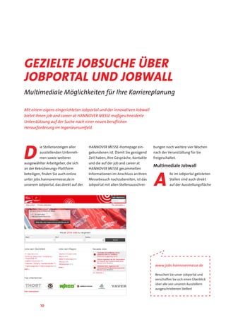 10
D
ie Stellenanzeigen aller
ausstellenden Unterneh-
men sowie weiterer
ausgewählter Arbeitgeber, die sich
an der Rekrutierungs-Plattform
beteiligen, finden Sie auch online
unter jobs.hannovermesse.de in
unserem Jobportal, das direkt auf der
HANNOVER MESSE-Homepage ein-
gebundenen ist. Damit Sie genügend
Zeit haben, Ihre Gespräche, Kontakte
und die auf der job and career at
HANNOVER MESSE gesammelten
Informationen im Anschluss an Ihren
Messebesuch nachzubereiten, ist das
Jobportal mit allen Stellenausschrei-
bungen noch weitere vier Wochen
nach der Veranstaltung für Sie
freigeschaltet.
Multimediale Jobwall
A
lle im Jobportal gelisteten
Stellen sind auch direkt
auf der Ausstellungsfläche
Gezielte Jobsuche über
Jobportal und Jobwall
Multimediale Möglichkeiten für Ihre Karriereplanung
www.jobs.hannovermesse.de
Besuchen Sie unser Jobportal und
verschaffen Sie sich einen Überblick
über alle von unseren Ausstellern
ausgeschriebenen Stellen!
Mit einem eigens eingerichteten Jobportal und der innovativen Jobwall
bietet Ihnen job and career at HANNOVER MESSE maßgeschneiderte
Unterstützung auf der Suche nach einer neuen beruflichen
Herausforderung im Ingenieursumfeld.
 
