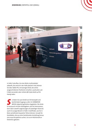 11
Bewerbung jobportal und Jobwall
in Halle 3 abrufbar. An einer Reihe multimedialer
Jobwalls, die zentral in der Halle platziert sind, können
Sie über Tablet-PCs mit wenigen Klicks die online
ausgeschriebenen Positionen einsehen, ausdrucken, per
E-Mail versenden oder mittels QR-Code direkt auf Ihr
Handy laden.
s
o haben Sie auch direkt vor Ort kompakt und
komfortabel Zugang zu allen im HANNOVER
MESSE-Jobportal gelisteten Angeboten. Der direk-
te Austausch mit den Arbeitgebern, die Sie interessieren,
kann dann sowohl ungezwungen am jeweiligen Stand als
auch im Lounge-Bereich in Halle 3 stattfinden, wo Sie in
Ruhe vertiefende Gespräche führen können. Gerade für
Kandidaten, die aus einer bestehenden Anstellung heraus
eine neue Perspektive suchen, ist so ein Höchstmaß an
Diskretion geboten.
 