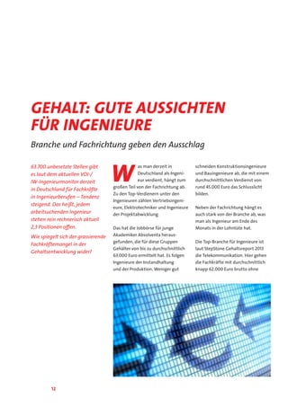 12
63.700 unbesetzte Stellen gibt
es laut dem aktuellen VDI-/
IW-Ingenieurmonitor derzeit
in Deutschland für Fachkräfte
in Ingenieurberufen – Tendenz
steigend. Das heißt, jedem
arbeitsuchenden Ingenieur
stehen rein rechnerisch aktuell
2,3 Positionen offen.
Wie spiegelt sich der grassierende
Fachkräftemangel in der
Gehaltsentwicklung wider?
W
as man derzeit in
Deutschland als Ingeni-
eur verdient, hängt zum
großen Teil von der Fachrichtung ab.
Zu den Top-Verdienern unter den
Ingenieuren zählen Vertriebsingeni-
eure, Elektrotechniker und Ingenieure
der Projektabwicklung.
Das hat die Jobbörse für junge
Akademiker Absolventa heraus-
gefunden, die für diese Gruppen
Gehälter von bis zu durchschnittlich
63.000 Euro ermittelt hat. Es folgen
Ingenieure der Instandhaltung
und der Produktion. Weniger gut
schneiden Konstruktionsingenieure
und Bauingenieure ab, die mit einem
durchschnittlichen Verdienst von
rund 45.000 Euro das Schlusslicht
bilden.
Neben der Fachrichtung hängt es
auch stark von der Branche ab, was
man als Ingenieur am Ende des
Monats in der Lohntüte hat.
Die Top-Branche für Ingenieure ist
laut StepStone Gehaltsreport 2013
die Telekommunikation. Hier gehen
die Fachkräfte mit durchschnittlich
knapp 62.000 Euro brutto ohne
Gehalt: gute Aussichten
für Ingenieure
Branche und Fachrichtung geben den Ausschlag
 