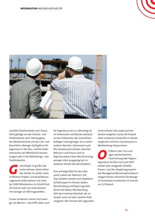13
variable Gehaltsanteile nach Hause,
dicht gefolgt von der Chemie- und
Erdölindustrie, dem Fahrzeugbau,
der Medizintechnik und der Luft- und
Raumfahrt. Weniger Geld gibt es für
Ingenieure in der Bau- und Immobili-
enbranche, bei öffentlichen Verwal-
tungen oder in der Bekleidungs- und
Textilindustrie.
G
enerell gilt: Je größer das
Unternehmen, desto höher
das Gehalt. So zahlen etwa
im Bereich Projekt- und Qualitätsma-
nagement Unternehmen mit mehr
als 1.000 Mitarbeitern im Schnitt fast
25 Prozent mehr als Unternehmen
mit weniger als 500 Angestellten.
Frauen verdienen immer noch weni-
ger als Männer – das trifft leider auch
für Ingenieurinnen zu. Allerdings ist
im technischen Umfeld der Abstand
zu den Einkommen der männlichen
Kollegen meist geringer als in vielen
anderen Berufen. Interessant auch:
Die Gehaltsunterschiede zwischen
Männern und Frauen sind im
Ingenieurwesen beim Berufseinstieg
weniger stark ausgeprägt als im
weiteren Verlauf des Berufslebens.
Eine wichtige Rolle für das Salär
spielt zudem der Wohnort. Die
Top-Gehälter werden laut StepStone
Gehaltsreport in Hessen, Baden-
Württemberg und Bayern gezahlt.
Damit hat Baden-Württemberg
2013 den Freistaat überholt, der im
Vorjahr noch auf dem zweiten Platz
rangierte. Wie immens die regionalen
Unterschiede sind, zeigt auch der
direkte Vergleich: Ganze 49 Prozent
mehr verdienen Fachkräfte in Hessen
verglichen mit ihren Counterparts in
Mecklenburg-Vorpommern.
O
b Mann oder Frau und
egal, welche Branche,
Fachrichtung oder Region:
Ingenieure durften sich auch 2013
wieder über steigende Gehälter
freuen. Laut des Vergütungsreports
der Managementberatung Kienbaum
stiegen binnen Jahresfrist die Bezüge
in technischen Funktionen im Schnitt
um 3,1 Prozent.
Information ingenieurgehälter
 