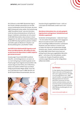 15
Der Schlüssel zu mehr MINT-Absolventen liegt in
den Schulen, deshalb unterstützen wir mit Hilfe
unserer bundesweiten Partner die Schulen, die einen
MINT-Schwerpunkt setzen wollen. Die Auszeichnung
„MINT-freundliche Schule“ unter der Schirmherr-
schaft der Kultusministerkonferenz ist hierfür ein
Ansporn. Außerdem unterstützen wir mit unseren
12.000 MINT-Botschaftern diese Schulen in ihrem
Engagement. Sie sollen als authentische Rollenvorbil-
der die MINT-Berufsperspektiven plastisch schildern
und helfen später als Mentoren in Studium und
Berufsausbildung beim „Durchhalten“ helfen.
Auch 2013 ist der Arbeitsmarkt für Ingenieure noch
immer eine Männerbastion. Wie erklären Sie dies,
wo doch heute die Jobaussichten im MINT-Umfeld so
gut sind wie nie zuvor?
Gerade jungen Frauen bietet MINT exzellente
Zukunfts- und Aufstiegschancen, sie nutzen sie
nur noch nicht genug. So studieren gerade mal 22
Prozent junge Frauen Ingenieurwissenschaften. Wir
müssen weg von einem Klima, das in Elternhaus,
Schule und sozialem Umfeld Frauen von diesen
Erfolg versprechenden Wegen abhält. Unser Ziel
ist es, die Quote der Frauen in MINT-Berufen auf
die 40-Prozent-Marke hinzuentwickeln, denn wir
brauchen die gut ausgebildeten Frauen – nicht nur
in der Spitze der Arbeitswelt, sondern auch in der
Breite.
Was können Unternehmen tun, um mehr geeignete
Ingenieurinnen und Ingenieure, Technikerinnen und
Techniker zu gewinnen?
Sie könnten sich beispielsweise – neben den Frauen
– für eine weitere Personengruppe mehr engagieren:
Warum versuchen wir denn nicht verstärkt, mit
einer vernünftigen Willkommenskultur ausländische
Studenten nach dem Studium in unserem Land
zu halten? Ihr Anteil an den Studierenden beträgt
immerhin zehn Prozent, und hiervon studiert fast
die Hälfte MINT-Fächer! Noch immer lassen wir
achtzig Prozent dieser gut ausgebildeten Menschen
gehen – nicht etwa in ihre Heimatländer, sondern
in Länder, die mit guten Perspektiven werben,
und diese jungen Menschen auf die richtige Weise
willkommen heißen.
Initiative „MINT Zukunft schaffen“
Zur Person:
Dr. Ellen Walther-Klaus hat Mathematik,
Physik, Informatik und Philosophie stu-
diert und in Logik promoviert. Seit 2008
ist sie Geschäftsführerin von “„MINT
Zukunft schaffen“, einer gemeinnützigen
Bildungsinitiative der deutschen
Wirtschaft. Gemeinsam mit ihren
Partnern wirbt die Initiative unter der
Schirmherrschaft von Bundeskanzlerin
Dr. Angela Merkel für mehr und bessere
MINT-Bildung, Ausbildungsberufe und
Studiengänge.
www.mintzukunftschaffen.de
 