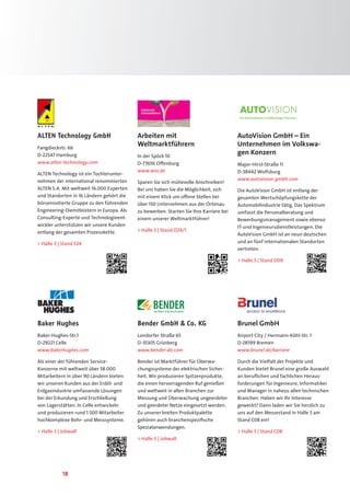 18
ALTEN Technology GmbH
Fangdieckstr. 66
D-22547 Hamburg
www.alten-technology.com
ALTEN Technology ist ein Tochterunter-
nehmen der international renommierten
ALTEN S.A. Mit weltweit 16.000 Experten
und Standorten in 16 Ländern gehört die
börsennotierte Gruppe zu den führenden
Engineering-Dienstleistern in Europa. Als
Consulting-Experte und Technologieent-
wickler unterstützen wir unsere Kunden
entlang der gesamten Prozesskette.
 Halle 3 | Stand E24
AutoVision GmbH – Ein
Unternehmen im Volkswa-
gen Konzern
Major-Hirst-Straße 11
D-38442 Wolfsburg
www.autovision-gmbh.com
Die AutoVision GmbH ist entlang der
gesamten Wertschöpfungskette der
Automobilindustrie tätig. Das Spektrum
umfasst die Personalberatung und
Bewerbungsmanagement sowie ebenso
IT-und Ingenieursdienstleistungen. Die
AutoVision GmbH ist an neun deutschen
und an fünf internationalen Standorten
vertreten.
 Halle 3 | Stand D09
Brunel GmbH
Airport City / Hermann-Köhl-Str. 1
D-28199 Bremen
www.brunel.de/karriere
Durch die Vielfalt der Projekte und
Kunden bietet Brunel eine große Auswahl
an beruflichen und fachlichen Heraus-
forderungen für Ingenieure, Informatiker
und Manager in nahezu allen technischen
Branchen. Haben wir Ihr Interesse
geweckt? Dann laden wir Sie herzlich zu
uns auf den Messestand in Halle 3 am
Stand C08 ein!
 Halle 3 | Stand C08
Bender GmbH  Co. KG
Londorfer Straße 65
D-35305 Grünberg
www.bender-de.com
Bender ist Marktführer für Überwa-
chungssysteme der elektrischen Sicher-
heit. Wir produzieren Spitzenprodukte,
die einen hervorragenden Ruf genießen
und weltweit in allen Branchen zur
Messung und Überwachung ungeerdeter
und geerdeter Netze eingesetzt werden.
Zu unserer breiten Produktpalette
gehören auch branchenspezifische
Spezialanwendungen.
 Halle 3 | Jobwall
Baker Hughes
Baker-Hughes-Str.1
D-29221 Celle
www.bakerhughes.com
Als einer der führenden Service-
Konzerne mit weltweit über 58.000
Mitarbeitern in über 90 Ländern bieten
wir unseren Kunden aus der Erdöl- und
Erdgasindustrie umfassende Lösungen
bei der Erkundung und Erschließung
von Lagerstätten. In Celle entwickeln
und produzieren rund 1.500 Mitarbeiter
hochkomplexe Bohr- und Messsysteme.
 Halle 3 | Jobwall
Arbeiten mit
Weltmarktführern
In der Spöck 10
D-77656 Offenburg
www.wro.de
Sparen Sie sich mühevolle Anschreiben!
Bei uns haben Sie die Möglichkeit, sich
mit einem Klick um offene Stellen bei
über 150 Unternehmen aus der Ortenau
zu bewerben. Starten Sie Ihre Karriere bei
einem unserer Weltmarktführer!
 Halle 3 | Stand D24/1
 