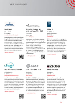 19
Deutsches Zentrum für
Luft- und Raumfahrt (DLR)
Linder Höhe
D-51147 Köln
www.dlr.de/jobs
Das DLR zählt mit 7700 Mitarbeitenden
zu den bedeutendsten Forschungsorgani-
sationen Europas. Als Forschungszentrum
für Luft- und Raumfahrt, Verkehr und
Energie erfüllen wir einzigartige
Missionen: Erforschung von Erde und
Sonnensystem, Forschung für den Erhalt
der Umwelt, Entwicklung umweltver-
träglicher Technologien für Mobilität und
Kommunikation.
 Halle 3 | Stand D11
Bundeswehr
Kölner Str. 262
D-51149 Köln
www.bundeswehr-karriere.de
Die Bundeswehr ist einer der größten Ar-
beitgeber Deutschlands und ist mit ihren
zivilen und militärischen Mitarbeitern
deutschlandweit in vielen Gemeinden
stationiert. Das breite Aufgabenspektrum
ermöglichen es der Bundeswehr, Sie in
den verschiedensten Berufsfelder aus-
zubilden, mit Gehalt studieren zu lassen
oder als Seiteneinsteiger einzustellen.
 Halle 3 | Stand D22
diwa Personalservice GmbH
Grünwalder Str. 1
D-81547 München
www.diwa-personalservice.de
diwa Personalservice GmbH ist ein mo-
dernes Personaldienstleistungsunterneh-
men, das über ein flächendeckendes Netz
von Geschäftsstellen in ganz Deutschland
verfügt. Mit unserer mehr als 30-jährigen
Erfahrung und Beständigkeit bieten wir
maßgeschneiderte Personallösungen für
den dynamischen Arbeitsmarkt.
 Halle 3 | Stand C04
Service  AusstellerKatalog
ENERCON GmbH
Dreekamp 5
D-26605 Aurich
www.enercon.de
Innovative Technologie, große Zuver-
lässigkeit und hohe wirtschaftliche
Rentabilität zeichnen ENERCON Wind-
energieanlagen seit 30 Jahren aus. Das
Produktportfolio umfasst derzeit Anlagen
von 800 bis 7.500 Kilowatt. Über 21.300
Anlagen mit einer Gesamtleistung von
mehr als 31,1 Gigawatt hat der deutsche
Marktführer weltweit errichtet (Stand
8/2013).
 Halle 3 | Stand A02
DIN e. V.
Am DIN-Platz
Burggrafenstraße 6
D-10787 Berlin
www.din.de
DIN ist die nationale Normungsorganisa-
tion und vertritt die deutschen Interessen
auch europäisch und international. Als
Dienstleister initiiert, organisiert und
steuert DIN die Erarbeitung von Normen
und Spezifikationen zusammen mit
Experten aus Wirtschaft, Verbraucher-
kreisen, öffentlicher Hand, Wissenschaft
und anderen interessierten Kreisen.
 Halle 3 | Jobwall
EDAG GmbH  Co. KGaA
Reesbergstr. 1
D-36039 Fulda
www.edag.de
Mit EDAG und RÜCKER verbinden sich
zwei der renommiertesten Engineering-
Spezialisten zum spannendsten Entwick-
lungsdienstleister der mobilen Welt. Von
der Entwicklung kompletter Fahrzeuge
bis hin zu Produktionsanlagen: Du hast
die einmalige Chance, bei den zwei Top
Arbeitgebern der automobilen Branche
die Mobilität von Morgen zu gestalten.
 Halle 3 | Stand B05
 