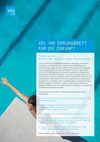 2
VDI: IHR SPRUNGBRETT
FÜR DIE ZUKUNFT
Mitglied werden:
Weiter bilden, Netzwerk nutzen, Karriere machen.
VDI. Das steht für ein vielfältiges Portfolio an Beratungs- und Service-
leistungen, für Wissenstransfer, Angebote zur Weiterbildung und
Karriereplanung, aber auch für konkrete Unterstützung im Berufsalltag.
Europas größter technisch-wissenschaftlicher Verein, in dem bereits
mehr als 150.000 Ingenieure und Naturwissenschaftler Mitglied sind,
gibt Impulse. Verbindet Kompetenz. Und setzt sich weitsichtig für eine
Politik ein, in der sich das große Innovations potential der Ingenieure voll
entfalten kann. Hier können Sie sich über wegweisende technologische
Innovationen aus praktisch allen Technikdisziplinen informieren. Ehren-
amtlich engagieren. Ihr Wissen vertiefen. Erfahrungen austauschen.
Kontakte knüpfen. Und nicht zuletzt: Netzwerke aufbauen, von denen Sie
im Berufsleben proﬁtieren werden.
Nutzen Sie die zahlreichen Vorteile einer Mitgliedschaft im VDI,
zum Beispiel:
Persönliche Karriere- und Berufsberatung mit Gehalts- und
Bewerbungscheck.
Jeden Freitag kostenfrei VDI nachrichten, Deutschlands
führende Wochenzeitung für Technik, Wirtschaft und
Gesellschaft – digital und print.
Kostenfreier Bezug einer ausgewählten Fachzeitschrift.
Zugang zu nationalen und internationalen Netzwerken und
Foren mit Geschäftspartnern, Multiplikatoren und Experten
aus Forschung, Wissenschaft und Industrie.
Vergünstigte, teilweise kostenfreie Teilnahme an über
6.000 Seminaren, Lehrgängen und Workshops.
Informationen: vdi.de/vorteile, Tel.: +49 211 6214-600
 