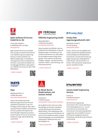 20
Franke+Pahl
Ingenieurgesellschaft mbH
Moorfleeter Straße 15
D-22113 Hamburg
www.franke-pahl.de
Franke + Pahl ist einer der größten tech-
nischen Dienstleister Norddeutschlands
und beschäftigt rund 700 Mitarbeiter.
Innovationen und Zukunftsorientierung
prägen das gesunde, inhabergeführte
Unternehmen. Seit fast 50 Jahren ist
Franke + Pahl anerkannter Kooperations-
partner namhafter Kunden.
 Halle 3 | Stand F19
Hays
Willy-Brandt-Platz 1-3
D-68161 Mannheim
www.hays.de/engineering
Hays ist das weltweit führende
Rekrutierungsunternehmen für hoch
qualifizierte Spezialisten. In der D-A-
CH-Region besetzt Hays bei über 2.000
Topunternehmen Projekte und Positionen
mit hoch qualifizierten Experten der
Fachrichtungen Engineering, Construc-
tion  Property, IT, Finance, Life Sciences,
Healthcare, Legal, Sales  Marketing
sowie Retail.
 Halle 3 | Stand B11
invenio GmbH Engineering
Services
Eisenstr. 9
D-65428 Rüsselsheim
www.invenio.net
Als Full-Service-Engineering-
Unternehmen führt invenio alle Phasen
im Entwicklungsprozess aus - von der
ersten Idee bis zur Serienreife. Das
Unternehmen ist branchenübergreifend
ausgerichtet und erschließt mit seinem
Portfolio die strategischen Bereiche
Entwicklung, Industrialisierung, Software
und Beratung.
 Halle 3 | Stand E13
IG Metall Bezirk
Niedersachsen und
Sachsen Anhalt
Postkamp 12
D-30159 Hannover
www.igmetall-nieder-sachsen-anhalt.de
Die IG Metall vertritt mehr als 2,3 Mio.
Beschäftigte aus Industrie, Handwerk
und Dienstleistung in den Bereichen
Metall, Elektro, Textil, Bekleidung, Holz
und Kunststoff sowie der ITK-Branche. Sie
setzt sich für qualifizierte Arbeit und gute
Arbeitsbedingungen von Auszubildenden,
Studierenden, Absolvent/innen und
Beschäftigten ein.
 Halle 3 | Stand D06
FERCHAU Engineering GmbH
Steinmüllerallee 2
D-51643 Gummersbach
www.ferchau.de/karriere
Derzeit arbeiten bei FERCHAU mehr als
6.000 technische Mitarbeiter in über 60
Niederlassungen und Standorten. Das
Familienunternehmen ist in allen Gebie-
ten des Ingenieurwesens tätig. Hierzu
gehören unter anderem die Branchen
Schiffbau, Anlagen- und Maschinenbau,
Luftfahrt-, Elektro- sowie Fahrzeug- und
Informationstechnik.
 Halle 3 | Stand C10
Eplan Software  Service
GmbH  Co. KG
An der alten Ziegelei 2
D-40789 Monheim am Rhein
www.eplan.de
Eplan Software  Service entwickelt
CAE-Lösungen und berät Unternehmen
in der Optimierung ihrer Engineering-
Prozesse. Kunden profitieren von
Effizienzsteigerungen im Produktent-
stehungsprozess durch standardisierte
Verfahren, automatisierte Abläufe und
durchgängige Workflows. Eplan gehört
zur Friedhelm Loh Group mit über 11.500
Mitarbeitern.
 Halle 3 | Jobwall
 