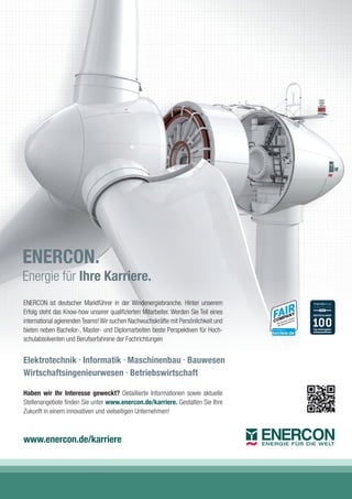 ENERCON ist deutscher Marktführer in der Windenergiebranche. Hinter unserem
Erfolg steht das Know-how unserer qualiﬁzierten Mitarbeiter. Werden Sie Teil eines
international agierendenTeams!Wir suchen Nachwuchskräfte mit Persönlichkeit und
bieten neben Bachelor-, Master- und Diplomarbeiten beste Perspektiven für Hoch-
schulabsolventen und Berufserfahrene der Fachrichtungen
Haben wir Ihr Interesse geweckt? Detaillierte Informationen sowie aktuelle
Stellenangebote ﬁnden Sie unter www.enercon.de/karriere. Gestalten Sie Ihre
Zukunft in einem innovativen und vielseitigen Unternehmen!
Elektrotechnik •
Informatik •
Maschinenbau •
Bauwesen
Wirtschaftsingenieurwesen •
Betriebswirtschaft
www.enercon.de/karriere
ENERCON.
Energie für Ihre Karriere.
 