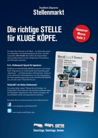 Die richtige STELLE
für KLUGE KÖPFE.
Sie haben Ihre Zukunft in der Hand – wir liefern den attrak-
tiven Marktplatz mit Stellenangeboten für Fach- und Füh-
rungskräfte. Ihr Vorteil: Hier treffen die klugen Köpfe
unter den Bewerbern mit den erfolgreichen Unternehmen
der Wirtschaft zusammen.
F.A.Z.-Stellenmarkt Spezial für Ingenieure
Pünktlich zur HANNOVER MESSE erscheint in der Frank-
furter Allgemeinen die Stellenmarkt-Schwerpunktausgabe
„Ingenieure“ – mit Hintergründen, Informationen, Analysen
sowie zahlreichen Stellenangeboten von Top-Arbeitgebern.
Die Schwerpunktausgabe liegt auf der HANNOVER MESSE
am „Job and career“-Stand für Sie aus!
FAZjob.NET: der Online-Stellenmarkt
Sie suchen lieber online? Nutzen Sie die Vorzüge von
FAZjob.NET: Hier finden Sie alle aktuellen Stellenanzeigen
der Frankfurter Allgemeinen sowie weitere Anzeigen, die
ausschließlich online und tagesaktuell erscheinen.
Besuchen Sie uns auch auf unseren Social-Media-Seiten:
www.facebook.com/FAZjob.NET
www.twitter.com/FAZjob_Ing
Hannover
Messe
Halle 3
Stellenmarkt
 