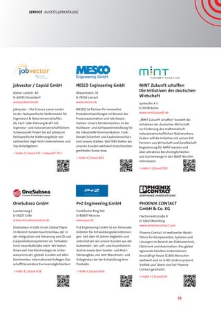 23
Service  AusstellerKatalog
MESCO Engineering GmbH
Wiesentalstr. 74
D-79539 Lörrach
www.mesco.de
MESCO ist Partner für innovative
Produktentwicklungen im Bereich der
Prozessautomation und Fabrikauto-
mation. Unsere Kernkompetenz ist die
Hardware- und Softwareentwicklung für
die industrielle Kommunikation. Funk-
tionale Sicherheit und Explosionsschutz
sind unsere Stärken. Seit 1990 bieten wir
unseren Kunden weltweit branchenüber-
greifendes Know-how.
 Halle 3 | Stand B23
MINT Zukunft schaffen
Die Initiativen der deutschen
Wirtschaft
Spreeufer 4-5
D-10178 Berlin
www.mintzukunft.de
„MINT Zukunft schaffen“ bündelt die
Initiativen der deutschen Wirtschaft
zur Förderung des mathematisch-
naturwissenschaftlichen Nachwuchses.
Zudem will die Initiative mit seinen 250
Partnern aus Wirtschaft und Gesellschaft
Begeisterung für MINT wecken und
über attraktive Berufsmöglichkeiten
und Karrierewege in den MINT-Berufen
informieren.
 Halle 3 | Stand D05
P+Z Engineering GmbH
Frankfurter Ring 160
D-80807 Münche
www.puz.de
P+Z Engineering GmbH ist ein führender
Anbieter für Entwicklungsdienstleistun-
gen. Seit über 45 Jahren begleiten und
unterstützen wir unsere Kunden aus der
Automobil-, der Luft- und Raumfahrtin-
dustrie sowie dem Sonder- und Nutz-
fahrzeugbau und dem Maschinen- und
Anlagenbau bei der Entwicklung Ihrer
Produkte.
 Halle 3 | Stand A24
OneSubsea GmbH
Lueckenweg 1
D-29227 Celle
www.onesubseacareers.de
OneSubsea in Celle ist ein Global Player
im Bereich Sondermaschinenbau, der in
der Integration und Steuerung von Öl und
Gasproduktionssystemen im Tiefseebe-
reich neue Maßstäbe setzt. Wir bieten
Ihnen viel: Hochtechnologie im Unter-
wassereinsatz, globale Kunden auf allen
Kontinenten, internationale Kollegen.Das
schafft besondere Karrieremöglichkeiten!
 Halle 3 | Stand A28
jobvector / Capsid GmbH
Kölner Landstr. 40
D-40591 Düsseldorf
www.jobvector.de
jobvector – the Science career center
ist der fachspezifische Stellenmarkt für
Ingenieure  Naturwissenschaftler.
Als Fach- oder Führungskraft mit
ingenieur- und naturwissenschaftlichem
Schwerpunkt finden Sie auf jobvector
fachspezifische Stellenangebote von
zahlreichen High-Tech-Unternehmen und
Top-Arbeitgebern.
 Halle 3 | Stand E13 + Jobwall F 10-1
PHOENIX CONTACT
GmbH  Co. KG
Flachsmarktstraße 8
D-32825 Blomberg
www.phoenixcontact.com
Phoenix Contact ist weltweiter Markt-
führer für Komponenten, Systeme und
Lösungen im Bereich der Elektrotechnik,
Elektronik und Automation. Das global
agierende Familien-Unternehmen
beschäftigt heute 12.800 Menschen
weltweit und ist in 80 Ländern präsent.
Vielfalt und Talent sind bei Phoenix
Contact geschätzt.
 Halle 3 | Stand E05
 