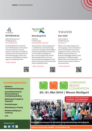 Weserbergerland
HefeHof 8
D-31785 Hameln
www.fachkräfte-initiative.de
„Maschinenbau im Weserbergland plus“
– marktführende, international tätige
Unternehmen der Region Weserbergland
und Nienburg-Mittelweser präsentieren
sich als attraktive Arbeitgeber für
Fach- und Führungspersonal: Aerzener
Maschinenfabrik GmbH, Hartmann
Lebensmitteltechnik Anlagenbau GmbH,
Heye International GmbH, Otto Künnecke
GmbH und REINTJES GmbH.
 Halle 3 | Stand E09
Service  AusstellerKatalog
Yaver GmbH
Fürther Straße 13
D-90429 Nürnberg
www.yaver.eu
YAVER ist eine weltweit tätige Unter-
nehmensgruppe, die ihre Kompetenzen
seit der Gründung 1991 immer weiter
ausgebaut hat. Heute präsentiert sich
YAVER als wachstumsstarke und
finanziell unabhängige Holding mit 450
Mitarbeitern in 17 Niederlassungen.
YAVER bündelt seine Kompetenzen in die
Sektoren Energy, Industry, Healthcare
und Infrastructure.
 Halle 3 | Stand E20
WITTENSTEIN AG
Walter-Wittenstein-Str. 1
D-97999 Igersheim
www.wittenstein.de
Die WITTENSTEIN AG mit weltweit
rund 1.700 Mitarbeitern steht national
und international für Innovation,
Präzision und Exzellenz in der Welt der
mechatronischen Antriebstechnik. Die
Unternehmensgruppe umfasst acht
innovative Geschäftsfelder mit jeweils
eigenen Tochtergesellschaften.
 Halle 3 | Jobwall
Ausstellungsbereiche:
• Kliniken 
Präventionseinrichtungen
• Gesundheitsorientierte
Büroausstattung 
Arbeitsplatzgestaltung
• Medizinische Produkte 
Diagnostik
• Dienstleistungen
• Weiterbildung  Training
• Betriebsverpﬂegung 
Ernährung
• uvm.
4. Europäische Fachmesse für betriebliche Gesundheitsförderung und Demograﬁe
www.corporate-health-convention.de
Hier treffen über 2.500 Personalentscheider,
Geschäftsführer und Gesundheitsmanager
auf rund 130 ausstellende Unternehmen!
Netzwerken Sie mit uns!
20.-21. Mai 2014 | Messe Stuttgart
®
www.corporate-health-convention.de
4. europäische Fachmesse für betriebliche
Gesundheitsförderung und Demograﬁe
20. – 21. Mai 2014
Messe Stuttgart
Ausstellungs-
bereiche:
Prävention
u.a. Kurkliniken und -hotels,
Gesundheitszentren,
Wellness- und Gesundheits-
hotels, Fitnesscenter
Gesundheitsorientierte
Büroausstattung 
Arbeitsplatzgestaltung
u.a. ergonomische  und
präventive Arbeitsplatz-
systeme
Betriebsverpﬂegung 
Ernährung,
Dienstleistungen
u.a. Krankenkassen,
Versicherungsgesellschaften,
Berufsgenossenschaften,
Demograﬁeberatung
Medizinische Produkte
 Diagnostik,
EDV-Lösungen
u.a. Gesundheitskarten 
-akten, Personalsoftware
Personalsoftware,
Weiterbildung 
Training
u.a. Stress und Suchtpräven-
tion, Gesundheitscoaching,
Work-Life-Balance
Medien, Verlage,
Vereine 
Organisationen
1 TICKET – 2 MESSEN
ONLINE REGISTRIEREN
UND 40 % SPAREN!
Mit über 2.500 Fachbesuchern120 Ausstellern | 3 Keynotesüber 80 Vorträgen
 