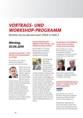 26
Vortrags- und
Workshop-PrograMM
Kommen Sie zur job and career STAGE in Halle 3
Montag,
07.04.2014
„Go hard or go home” – Fünf
Schritte vom Herausforderer
zum Sieger
Mo, 07.04.2014, 10:15 - 11:00 Uhr
Referent: Dominik Neidhart,
präsentiert von Speakers Excellence
Erfahren Sie im Vor-
trag „Go hard or go
home“ von Dominik
Neidhart, Segler im
Team Alinghi und
Gewinner des XXXI.
Americas Cup, wie
sie Ihre Visionen nicht nur träumen,
sondern Sie Ihre Herausforderungen
annehmen und konsequent
umsetzen. Mit den Tugenden der
Entschlossenheit, dem Durchhal-
tewillen und der Disziplin kommen
Sie zum Spitzenerfolg. Schauen
Sie voraus, um sich optimal zu
positionieren. Denn es gibt nur einen
Gewinner und keinen zweiten.
Content Marketing für
Hightech Unternehmen – das
Produkt als Story erzählen
Mo, 07.04.2014,11:10 - 12:00 Uhr
Referent: Prof. Dr. Uwe Kleinkes,
Studiengangsleiter Technisches
Management und Marketing,
Hochschule Hamm-Lippstadt
Viele Marketing-
Werkzeuge
funktionieren
heute nicht mehr,
zum Beispiel die
Kaltakquisition am
Telefon, Massen-
mailings, Anzeigen, Fernsehwerbung
etc. Internet und Social Media ma-
chen den Kunden unabhängiger von
der Information durch Unternehmen.
Kunden sind nicht nur Empfänger
von Botschaften, sondern können per
Twitter, Facebook und Co. weltweit
ihre Meinung kundtun. Wenn Sie
über das Content-Marketing ihr
Produkt als „Story“ verkaufen
können und für den Kunden nütz-
liche Informationen als kostenfreie
Vorleistung bieten, haben Sie in der
„Aufmerksamkeitsökonomie“ eine
Chance.
Ein Kompass für Kandidaten
auf der Suche nach dem
nächsten Karriereschritt!
Mo, 07.04.2014, 12:10 - 12:55 Uhr
Referentin/Referent: Ute Stümpel,
Geschäftsführerin, PROFILO
Rating-Agentur GmbH  Gerhard Kenk,
Geschäftsführer, Crosswater Web
Services Ltd.
Über welche Jobportale finden
Arbeitgeber und Bewerber effizient
und effektiv zueinander?
Arbeitnehmerüberlassung als
Chance im Engineering – Ein
Erfahrungsbericht
Mo, 07.04.2014, 13:40 - 14:00 Uhr
Referenten: Philipp Gläser, Angestellter
der Hays Temp GmbH  Jean-Pierre
Kossack, Account Manager, Hays
Philipp Gläser, Angestellter der
Hays Temp GmbH, und Jean-Pierre
Kossack, Account Manager bei Hays,
berichten über die Zusammenarbeit.
 