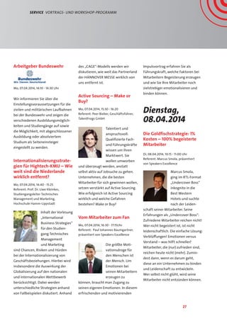 27
Service  Vortrags- und Workshop-Programm
Arbeitgeber Bundeswehr
Mo, 07.04.2014, 14:10 - 14:30 Uhr
Wir informieren Sie über die
Einstellungsvoraussetzungen für die
zivilen und militärischen Laufbahnen
bei der Bundeswehr und zeigen die
verschiedenen Ausbildungsmöglich-
keiten und Studiengänge auf sowie
die Möglichkeit, mit abgeschlossener
Ausbildung oder absolviertem
Studium als Seiteneinsteiger
eingestellt zu werden.
Internationalisierungsstrate-
gien für Hightech-KMU – Wie
weit sind die Niederlande
wirklich entfernt?
Mo, 07.04.2014, 14:40 - 15:25
Referent: Prof. Dr. Uwe Kleinkes,
Studiengangsleiter Technisches
Management und Marketing,
Hochschule Hamm-Lippstadt
Inhalt der Vorlesung
„International
Business Strategies“
für den Studien-
gang Technisches
Management
und Marketing
sind Chancen, Risiken und Hürden
bei der Internationalisierung von
Geschäftsbeziehungen. Hierbei wird
insbesondere die Auswirkung der
Globalisierung auf den nationalen
und internationalen Wettbewerb
berücksichtigt. Dabei werden
unterschiedliche Strategien anhand
von Fallbeispielen diskutiert. Anhand
des „CAGE“-Modells werden wir
diskutieren, wie weit das Partnerland
der Hannover Messe wirklich von
uns entfernt ist.
Active Sourcing – Make or
Buy?
Mo, 07.04.2014, 15:30 - 16:20
Referent: Peer Bieber, Geschäftsführer,
TalentFrogs GmbH
Talentiert und
anspruchsvoll:
Qualifizierte Fach-
und Führungskräfte
wissen um ihren
Marktwert. Sie
wollen umworben
und überzeugt werden, anstatt
selbst aktiv auf Jobsuche zu gehen.
Unternehmen, die die besten
Mitarbeiter für sich gewinnen wollen,
setzen verstärkt auf Active Sourcing.
Wie erfolgreich ist Active Sourcing
wirklich und welche Gefahren
bestehen? Make or Buy?
Vom Mitarbeiter zum Fan
Mo, 07.04.2014, 16:30 - 17:15Uhr
Referent: Paul Johannes Baumgartner,
präsentiert von Speakers Excellence
Die größte Moti-
vationsdroge für
den Menschen ist
der Mensch. Um
Emotionen bei
seinen Mitarbeitern
erzeugen zu
können, braucht man Zugang zu
seinen eigenen Emotionen. In diesem
erfrischenden und motivierenden
Impulsvortrag erfahren Sie als
Führungskraft, welche Faktoren bei
Mitarbeitern Begeisterung erzeugen
und wie Sie Ihre Mitarbeiter noch
zielstrebiger emotionalisieren und
binden können.
Dienstag,
08.04.2014
Die Goldfischstrategie: 1%
Kosten – 100% begeisterte
Mitarbeiter
Di, 08.04.2014, 10:15 - 11:00 Uhr
Referent: Marcus Smola, präsentiert
von Speakers Excellence
Marcus Smola,
ging im RTL-Format
„Undercover Boss“
inkognito in die
Best Western
Hotels und suchte
nach der Leiden-
schaft seiner Mitarbeiter. Seine
Erfahrungen als „Undercover Boss“:
Zufriedene Mitarbeiter reichen nicht!
Wer nicht begeistert ist, ist nicht
leidenschaftlich. Die einfache Lösung:
Verblüffungen! Emotionen versus
Verstand – was hilft schneller?
Mitarbeiter, die (nur) zufrieden sind,
reichen heute nicht (mehr). Zumin-
dest dann, wenn es darum geht,
diese an ein Unternehmen zu binden
und Leidenschaft zu entwickeln.
Wer selbst nicht glüht, wird seine
Mitarbeiter nicht entzünden können.
 