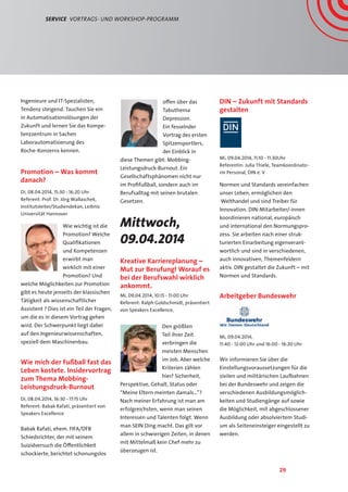 29
Service  Vortrags- und Workshop-Programm
Ingenieure und IT-Spezialisten,
Tendenz steigend. Tauchen Sie ein
in Automatisationslösungen der
Zukunft und lernen Sie das Kompe-
tenzzentrum in Sachen
Laborautomatisierung des
Roche-Konzerns kennen.
Promotion – Was kommt
danach?
Di, 08.04.2014, 15:30 - 16:20 Uhr
Referent: Prof. Dr. Jörg Wallaschek,
Institutsleiter/Studiendekan, Leibniz
Universität Hannover
Wie wichtig ist die
Promotion? Welche
Qualifikationen
und Kompetenzen
erwirbt man
wirklich mit einer
Promotion? Und
welche Möglichkeiten zur Promotion
gibt es heute jenseits der klassischen
Tätigkeit als wissenschaftlicher
Assistent ? Dies ist ein Teil der Fragen,
um die es in diesem Vortrag gehen
wird. Der Schwerpunkt liegt dabei
auf den Ingenieurwissenschaften,
speziell dem Maschinenbau.
Wie mich der Fußball fast das
Leben kostete. Insidervortrag
zum Thema Mobbing-
Leistungsdruck-Burnout
Di, 08.04.2014, 16:30 - 17:15 Uhr
Referent: Babak Rafati, präsentiert von
Speakers Excellence
Babak Rafati, ehem. FIFA/DFB
Schiedsrichter, der mit seinem
Suizidversuch die Öffentlichkeit
schockierte, berichtet schonungslos
offen über das
Tabuthema
Depression.
Ein fesselnder
Vortrag des ersten
Spitzensportlers,
der Einblick in
diese Themen gibt: Mobbing-
Leistungsdruck-Burnout. Ein
Gesellschaftsphänomen nicht nur
im Profifußball, sondern auch im
Berufsalltag mit seinen brutalen
Gesetzen.
Mittwoch,
09.04.2014
Kreative Karriereplanung –
Mut zur Berufung! Worauf es
bei der Berufswahl wirklich
ankommt.
Mi, 09.04.2014, 10:15 - 11:00 Uhr
Referent: Ralph Goldschmidt, präsentiert
von Speakers Excellence,
Den größten
Teil ihrer Zeit
verbringen die
meisten Menschen
im Job. Aber welche
Kriterien zählen
hier? Sicherheit,
Perspektive, Gehalt, Status oder
“Meine Eltern meinten damals…”?
Nach meiner Erfahrung ist man am
erfolgreichsten, wenn man seinen
Interessen und Talenten folgt. Wenn
man SEIN Ding macht. Das gilt vor
allem in schwierigen Zeiten, in denen
mit Mittelmaß kein Chef mehr zu
überzeugen ist.
DIN – Zukunft mit Standards
gestalten
Mi, 09.04.2014, 11:10 - 11:30Uhr
Referentin: Julia Thiele, Teamkoordinato-
rin Personal, DIN e. V
Normen und Standards vereinfachen
unser Leben, ermöglichen den
Welthandel und sind Treiber für
Innovation. DIN-Mitarbeiter/-innen
koordinieren national, europäisch
und international den Normungspro-
zess. Sie arbeiten nach einer struk-
turierten Einarbeitung eigenverant-
wortlich und sind in verschiedenen,
auch innovativen, Themenfeldern
aktiv. DIN gestaltet die Zukunft – mit
Normen und Standards.
Arbeitgeber Bundeswehr
Mi, 09.04.2014,
11:40 - 12:00 Uhr und 16:00 - 16:20 Uhr
Wir informieren Sie über die
Einstellungsvoraussetzungen für die
zivilen und militärischen Laufbahnen
bei der Bundeswehr und zeigen die
verschiedenen Ausbildungsmöglich-
keiten und Studiengänge auf sowie
die Möglichkeit, mit abgeschlossener
Ausbildung oder absolviertem Studi-
um als Seiteneinsteiger eingestellt zu
werden.
 