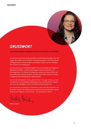 3
Grusswort
von Andrea Nahles, Bundesministerin für Arbeit und Soziales
Auf der Suche nach einer neuen beruflichen Herausforderung stellen sich viele
Fragen: Wo möchte ich hin? Welches Unternehmen passt zu mir? Wie sind die
Aufstiegschancen und wie werde ich unterstützt, wenn es um die Vereinbar-
keit von Beruf und Familie geht?
Die „job and career at HANNOVER MESSE“ hat sich seit Jahren als erfolgreiche
Stellenbörse etabliert – bei Berufseinsteigern ebenso wie bei Fach- und
Führungskräften. Hier finden Sie kompetente Antworten, können direkt mit
Personalverantwortlichen sprechen und den ersten Schritt machen zu einem
erfolgreichen Berufseinstieg oder Stellenwechsel.
Auch für die Unternehmen ist die „job and career“ eine gute Chance, um sich
zu präsentieren und qualifizierte Mitarbeiterinnen und Mitarbeiter zu gewin-
nen. Denn die Arbeitgeber wissen: Fachkräfte sind ein knappes Gut.
Ich wünsche den ausstellenden Unternehmen sowie allen Besucherinnen und
Besuchern interessante Einblicke, gute Gespräche und neue Kontakte. Nutzen
Sie die kurzen Wege der „job and career“, um zueinander zu finden.
Andrea Nahles
Grusswort
 