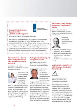 30
Kommunikation – Gesund-
heit – Erfolg: MACHEN SIE
IHRE MITARBEITER FIT FOR
BUSINESS
Mi 09.04.2014, 12:10 - 12:55 Uhr
Referentin: Dr. Anabel Ternès, präsentiert
von Speakers Excellence
Unternehmen sind
nur dann langfristig
erfolgreich, wenn
ihre Mitarbeiter
motiviert sind.
Dabei liegt die
Lösung auf der
Hand. Ein motivierter Mitarbeiter ist
der beste Erfolgsgarant. Motivation
braucht Herausforderungen, ein
gutes Arbeitsklima und ganzheitliche
Gesundheit. Dieser Vortrag führt in
Grundlagen ein und zeigt Verände-
rungen mit großer Wirkung.
Gelungene Einarbeitung und
erfolgreiche Karriere
Mi, 09.04.2014, 13:40 - 14:30 Uhr
Referent: Prof. Dr. Anton Wengert,
Hochschule Ludwigshafen am Rhein
Mehr als sechs
Millionen
Arbeitnehmer
wechseln jedes
Jahr in Deutschland
ihre Stellen und
übernehmen neue
Aufgaben. Ob diese beruflichen
Veränderungen sich positiv auswir-
ken und sich die Hoffnungen z. B. auf
einen sicheren Arbeitsplatz, nach
größerer Anerkennung, beruflichem
Aufstieg und höherem Einkommen
erfüllen, hängt von vielen Faktoren
ab. Ziel des Vortrages ist es, alle
Beteiligten für die Herausforderun-
gen bei der dauerhaften Integration
neuer Mitarbeiter zu sensibilisieren.
Assessment Center, Manage-
ment-Audit, Development
Center
Mi, 09.04.2014, 15:05 - 15:25 Uhr
Referent: Friedhelm Köhler, Geschäfts-
führer, Institut für Managementberatung
Heidelberg GmbH
Sie erfahren
durch Vortrag,
kleine Übungen und
Diskussion:
•	 Wie sehen Assessments aus? Auf
was müssen Sie sich einstellen?
•	 Was ist der eindeutige Nutzen für
das Unternehmen UND für den
Teilnehmer?
•	 Was können Sie zur Vorbereitung
tun
WITTENSTEIN – PIONIERE ZU
UNS (Employer Branding im
Mittelstand)
Mi, 09.04.2014, 15:30 - 15:50 Uhr
Referent: Oliver Kössel, Leiter
Personalwesen, Wittenstein AG
WITTENSTEIN Produkte fliegen
ins Weltall  gewinnen Formel-
1-Rennen. Rund 1.800 Mitarbeiter
entwickeln, produzieren und vertrei-
ben intelligente Antriebssysteme. Die
besondere Unternehmenskultur  In-
novationskraft machen WITTENSTEIN
zu einem attraktiven Arbeitgeber
für alle. Im Rahmen dieses Vortrags
zeigen wir Ihnen wie WITTENSTEIN
Generalkonsulat des
Königreichs der Niederlande
Deutsch-Niederländisches
Expertentreffen
„Skilled Labor for Logistics“
Mi, 09.04.2014, 13:40 - 14:30 Uhr, job and career LOUNGE
Die Suche nach und die Anwerbung von Fachkräften für Unternehmen
wird sowohl in Deutschland, als auch in den Niederlanden immer
schwieriger. Diese Problematik ist für beide Länder von großer Bedeutung
und bietet einen weiteren Einstieg für die grenzüberschreitende Zusam-
menarbeit. Das niederländische Generalkonsulat lädt gemeinsam mit
weiteren Mitorganisatoren deutsche und niederländische Unternehmer,
Interessensverbände und Institutionen zu einem Expertentreffen ein.
 