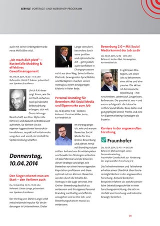 31
Service  Vortrags- und Workshop-Programm
auch mit seiner Arbeitgebermarke
neue Maßstäbe setzt.
„Ich mach dich platt“ –
Kostenfalle Mobbing 
effektives
Gewaltmanagement
Mi, 09.04.2014, 16:30 - 17:15 Uhr
Referentin: Ulrich P. Krämer, präsentiert
von Speakers Excellence
Ulrich P. Krämer
zeigt Ihnen, wie Sie
mit fünf einfachen
Tools persönliche
Selbststärkung
erlangen, sich mit
Grenzziehungs-
Bereitschaft aus Ihrer Opferrolle
befreien und dadurch selbstbewusst
auftreten. So können Sie die
eigenen Aggressionen konstruktiv
kanalisieren, respektvoll miteinander
umgehen und somit ein Umfeld für
Spitzenleistung schaffen.
Donnerstag,
10.04.2014
Den Sieger erkennt man am
Start – den Verlierer auch
Do, 10.04.2014, 10:15 - 11:00 Uhr
Referent: Dieter Lange, präsentiert
von Speakers Excellence
Der Vortrag von Dieter Lange setzt
entscheidende Impulse für Verän-
derungen in Unternehmen. Dieter
Lange stimuliert
besonders durch
seine positive
und optimistische
Art – geht jedoch
auch Konflikten in
Changeprozessen
nicht aus dem Weg. Seine brillante
Rhetorik, bewegenden Sprachbilder
und Metaphern machen seinen
Vortrag zu einem einzigartigen
Erlebnis in freier Rede.
Personal Branding für
Bewerber: Mit Social Media
und Eigenmarke zum Job
Do, 10.04.2014, 11:10 - 12:00Uhr
Referent: Christian Müller, Autor,
karrierebibel.de
Im Vortrag zeige
ich, wie und warum
Bewerber Social
Media für ihre
Online-Bewerbung
und aktives Perso-
nal Branding nutzen
sollten. Anhand von Praxisbeispielen
und bewährten Strategien erläutere
ich das Potenzial und die Chancen
dieser Strategie und zeige, wie
Bewerber von einer hervorragenden
Reputation profitieren und diese
optimal nutzen können. Bewerber
werden durch die Inhalte des
Vortrags in die Lage versetzt, ihre
Online- Bewerbung deutlich zu
verbessern und ihr eigenes Personal
Branding nachhaltig und effektiv
anzugehen und so ihre Job- und
Bewerbungschancen massiv zu
verbessern.
Bewerbung 2.0 – Mit Social
Media kommt der Job zu dir
Do, 10.04.2014, 12:10 - 12:55 Uhr
Referent: Jochen Mai, Herausgeber,
karrierebibel.de
Es gibt zwei Stra-
tegien, um einen
Job zu bekommen:
eine aktive und eine
passive. Die aktive
ist die klassische
Bewerbung – mit
Anschreiben, Lebenslauf, Zeugnissen,
Referenzen. Die passive ist neu – und
enorm erfolgreich: die Jobsuche
mittels Social Media. Basis dafür sind
gut gepflegte Online-Profile und eine
Art Eigenmarketing-Kampagne als
Experte.
Karriere in der angewandten
Forschung
Do, 10.04.2014, 13:40 - 14:00 Uhr
Referent: Michael Vogel, Leiter
Personalmarketing,
Fraunhofer-Gesellschaft zur Förderung
der angewandten Forschung e.V.
Die Teilnehmerinnen und Teilnehmer
erhalten einen Überblick über Karrie-
remöglichkeiten in der angewandten
Forschung. Anhand konkreter
Beispiele erfahren sie, welche persön-
liche Entwicklungsschritte in einer
Forschungseinrichtung, die sich im
Umfeld von Forschung und Industrie
bewegt, bestehen.
 