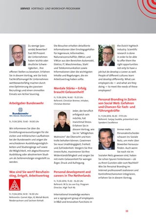 33
Service  Vortrags- und Workshop-Programm
Zu wenige (pas-
sende) Bewerber?
Fast 90 Prozent
der Unternehmen
haben leichte oder
deutliche Schwie-
rigkeiten , ihre
offenen Stellen zu besetzen. Erfahren
Sie in diesem Vortrag, wie Sie trotz
Fachkräftemangel Ihr Unternehmen
wettbewerbsfähig machen durch
eine Optimierung des passiven
Recruitings und einen sinnvollen
Einsatz von Active Sourcing.
Arbeitgeber Bundeswehr
Fr, 11.04.2014, 13:40 - 14:00 Uhr
Wir informieren Sie über die
Einstellungsvoraussetzungen für die
zivilen und militärischen Laufbahnen
bei der Bundeswehr und zeigen die
verschiedenen Ausbildungsmöglich-
keiten und Studiengänge auf sowie
die Möglichkeit, mit abgeschlossener
Ausbildung oder absolviertem Studi-
um als Seiteneinsteiger eingestellt zu
werden.
Was sind Sie wert? Berufsein-
stieg, Entgelt, Arbeitsvertrag
Fr, 11.04.2014, 14:10 - 14:30 Uhr
Referentin: Garnet Alps, IG Metall Bezirk
Niedersachsen und Sachsen Anhalt
Die Besucher erhalten detaillierte
Informationen über Einstiegsgehälter
für Ingenieure, Informatiker,
Naturwissenschaftler, BWLer, und
VWLer aus den Bereichen Automobil,
Elektro, IT, Maschinenbau, Stahl
und Telekommunikation sowie
Informationen über die wichtigsten
Inhalte und Regelungen, die ein
Arbeitsvertrag haben sollte.
Mentale Stärke – Erfolg
braucht Gelassenheit!
Fr, 11.04.2014, 14:40 - 15:25 Uhr
Referent: Christian Bremer, Inhaber,
Christian Bremer
Jeder, der beruflich
erfolgreich sein
möchte, hat
manchmal Stress.
Erfahren Sie in
diesem Vortrag, wie
Sie im “alltäglichen
Wahnsinn” die Übersicht und Kon-
trolle behalten können. Gewinnen
Sie neue Unabhängigkeit, Freiheit
und Zufriedenheit: Steigern Sie Ihre
innere Ruhe, maximieren Sie Ihre
Widerstandsfähigkeit und sorgen Sie
mit mehr Gelassenheit für weniger
Ärger, Druck und Aufregung.
Personal development and
careers in The Netherlands
Fr, 11.04.2014, 15:30 - 16:20 Uhr
Referent: M.Sc Jos van Erp, Program
Director, High Tech NL
International knowledge workers
are a signigicant group of employees
in RD and Innovation functions in
the Dutch hightech
industry. Scientific
research is done
in order to be able
to offer them the
right opportunities
not only to have a
job but do develop a career as well.
People of different cultures learn
and develop differently. What can
employers do — and what are they
doing — to meet the needs of these
employees?
Personal Branding in Zeiten
von Social Web: Gefahren
und Chancen für Fach- und
Führungskräfte
Fr, 11.04.2014, 16:20 - 17:15 Uhr
Referent: Sanjay Sauldie, präsentiert von
Speakers Excellence
Immer mehr
Personalentscheider
schauen ins Soziale
Netz, um mehr über
Bewerber herauszu-
finden. Auch wenn
Sie noch nie im
Sozialen Netz gewesen sind, haben
Sie schon Spuren hinterlassen – ob
zu Ihren Gunsten oder zum Nachteil?
Wie Sie Personal Branding im
Internet professionell realisieren und
Kontrollmechanismen integrieren,
erfahren Sie in diesem Vortrag.
 