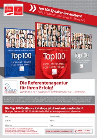 Die Referentenagentur
für Ihren Erfolg!
Wir ﬁnden den passenden Referenten für Sie – weltweit!
Speakers Excellence ist die führende Referentenagentur in Europa. Mit ausgewählten Top-Referenten unterstützten wir Sie, die Ressourcen
Ihrer Mitarbeiter zu fördern und somit den erfolgreichen Weg Ihres Unternehmens mitzugestalten. Unsere Zielsetzung ist dabei stets die
Vermittlung von innovativem Wissen, das von Top-Referenten aus den Bereichen Wirtschaft, Politik, Bildung und Sport präsentiert wird.
Firma
Straße/Nr.
Telefon/Fax
Vor- und Zuname
PLZ/Ort
E-Mail
Bitte per Fax an +49 711 75 85 84 85 oder Mail an info@speakers-excellence.de
DieTop 100 Exellence Kataloge jetzt kostenlos anfordern!
WWW.SPEAKERSEXCELLENCE.DE 0800 77 119911
FreeCallausdemdt.Festnetz
Speakers Excellence Deutschland Holding GmbH
Medienhaus Stuttgart . Adlerstraße 41 . 70199 Stuttgart
Ansprechpartner: Herr Serkan Yildiz - Senior Consultant
Fon +49 711 75 85 84 78 . serkan.yildiz@speakers-excellence.de
Top100Speakerliveerleben!
Halle 3 / job and career Stage am Stand A40
Exklusiver Partner von
 