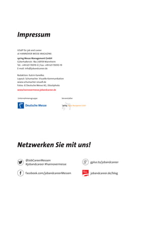 Impressum
ViSdP für job and career
at Hannover Messe MAGAZINE:
spring Messe Management GmbH
Güterhallenstr. 18a | 68159 Mannheim
Tel.: +49 621 70019-0 | Fax: +49 621 70010-19
E-mail: info@jobandcareer.de
Redaktion: Katrin Kanellos
Layout: Schumacher. Visuelle Kommunikation
www.schumacher-visuell.de
Fotos: © Deutsche Messe AG, iStockphoto
www.hannovermesse.jobandcareer.de
Unternehmensgruppe Veranstalter
Netzwerken Sie mit uns!
facebook.com/jobandcareerMessen
@JobCareerMessen
#jobandcareer #hannovermesse
gplus.to/jobandcareer
jobandcareer.de/blog
 