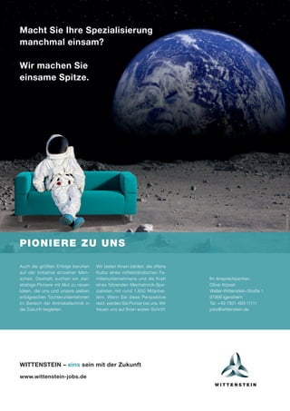 Macht Sie Ihre Spezialisierung
manchmal einsam?
Wir machen Sie
einsame Spitze.
PIONIERE ZU UNS
istockphoto.de
Auch die größten Erfolge beruhen
auf der Initiative einzelner Men-
schen. Deshalb suchen wir ziel-
strebige Pioniere mit Mut zu neuen
Ideen, die uns und unsere sieben
erfolgreichen Tochterunternehmen
im Bereich der Antriebstechnik in
die Zukunft begleiten.
Wir bieten Ihnen beides: die offene
Kultur eines mittelständischen Fa-
milienunternehmens und die Kraft
eines führenden Mechatronik-Spe-
zialisten mit rund 1.800 Mitarbei-
tern. Wenn Sie diese Perspektive
reizt, werden Sie Pionier bei uns. Wir
freuen uns auf Ihren ersten Schritt!
WITTENSTEIN – eins sein mit der Zukunft
www.wittenstein-jobs.de
Ihr Ansprechpartner:
Oliver Kössel
Walter-Wittenstein-Straße 1
97999 Igersheim
Tel. +49 7931 493-11111
jobs@wittenstein.de
 