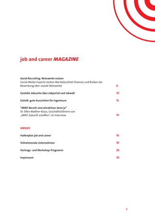 5
job and career Magazine
Social Recruiting: Netzwerke nutzen
Social-Media-Experte Jochen Mai beleuchtet Chancen und Risiken der
Bewerbung über soziale Netzwerke
Gezielte Jobsuche über Jobportal und Jobwall
Gehalt: gute Aussichten für Ingenieure
“MINT-Berufe sind attraktiver denn je”
Dr. Ellen Walther-Klaus, Geschäftsführerin von
„MINT Zukunft schaffen“, im Interview			
	
SERVICE
Hallenplan job and career
Teilnehmende Unternehmen
Vortrags- und Workshop-Programm
Impressum
6
10
12
14
16
18
26
36
 