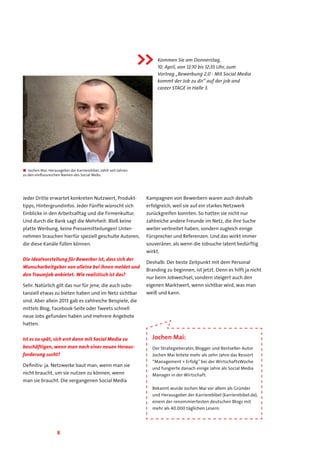 8
Jeder Dritte erwartet konkreten Nutzwert, Produkt-
tipps, Hintergrundinfos. Jeder Fünfte wünscht sich
Einblicke in den Arbeitsalltag und die Firmenkultur.
Und durch die Bank sagt die Mehrheit: Bloß keine
platte Werbung, keine Pressemitteilungen! Unter-
nehmen brauchen hierfür speziell geschulte Autoren,
die diese Kanäle füllen können.
Die Idealvorstellung für Bewerber ist, dass sich der
Wunscharbeitgeber von alleine bei ihnen meldet und
den Traumjob anbietet. Wie realistisch ist das?
Sehr. Natürlich gilt das nur für jene, die auch subs-
tanziell etwas zu bieten haben und im Netz sichtbar
sind. Aber allein 2013 gab es zahlreiche Beispiele, die
mittels Blog, Facebook-Seite oder Tweets schnell
neue Jobs gefunden haben und mehrere Angebote
hatten.
Ist es zu spät, sich erst dann mit Social Media zu
beschäftigen, wenn man nach einer neuen Heraus-
forderung sucht?
Definitiv: ja. Netzwerke baut man, wenn man sie
nicht braucht, um sie nutzen zu können, wenn
man sie braucht. Die vergangenen Social Media
Kampagnen von Bewerbern waren auch deshalb
erfolgreich, weil sie auf ein starkes Netzwerk
zurückgreifen konnten. So hatten sie nicht nur
zahlreiche andere Freunde im Netz, die ihre Suche
weiter verbreitet haben, sondern zugleich einige
Fürsprecher und Referenzen. Und das wirkt immer
souveräner, als wenn die Jobsuche latent bedürftig
wirkt.
Deshalb: Der beste Zeitpunkt mit dem Personal
Branding zu beginnen, ist jetzt. Denn es hilft ja nicht
nur beim Jobwechsel, sondern steigert auch den
eigenen Marktwert, wenn sichtbar wird, was man
weiß und kann.
Jochen Mai:
Der Strategieberater, Blogger und Bestseller-Autor
Jochen Mai leitete mehr als zehn Jahre das Ressort
“Management + Erfolg” bei der WirtschaftsWoche
und fungierte danach einige Jahre als Social Media
Manager in der Wirtschaft.
Bekannt wurde Jochen Mai vor allem als Gründer
und Herausgeber der Karrierebibel (karrierebibel.de),
einem der renommiertesten deutschen Blogs mit
mehr als 40.000 täglichen Lesern.
■■ Jochen Mai, Herausgeber der Karrierebibel, zählt seit Jahren
zu den einflussreichen Namen des Social Webs.
Kommen Sie am Donnerstag,
10. April, von 12:10 bis 12:55 Uhr, zum
Vortrag „Bewerbung 2.0 - Mit Social Media
kommt der Job zu dir“ auf der job and
career STAGE in Halle 3..

 