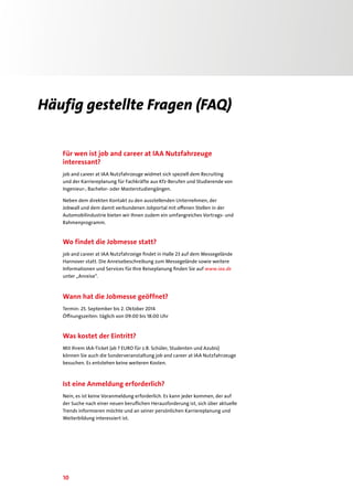 10
Häufig gestellte Fragen (FAQ)
Für wen ist job and career at IAA Nutzfahrzeuge
interessant?
job and career at IAA Nutzfahrzeuge widmet sich speziell dem Recruiting
und der Karriereplanung für Fachkräfte aus Kfz-Berufen und Studierende von
Ingenieur-, Bachelor- oder Masterstudiengängen.
Neben dem direkten Kontakt zu den ausstellenden Unternehmen, der
Jobwall und dem damit verbundenen Jobportal mit offenen Stellen in der
Automobilindustrie bieten wir Ihnen zudem ein umfangreiches Vortrags- und
Rahmenprogramm.
Wo findet die Jobmesse statt?
job and career at IAA Nutzfahrzeige findet in Halle 23 auf dem Messegelände
Hannover statt. Die Anreisebeschreibung zum Messegelände sowie weitere
Informationen und Services für Ihre Reiseplanung finden Sie auf www.iaa.de
unter „Anreise“.
Wann hat die Jobmesse geöffnet?
Termin: 25. September bis 2. Oktober 2014
Öffnungszeiten: täglich von 09:00 bis 18:00 Uhr
Was kostet der Eintritt?
Mit Ihrem IAA-Ticket (ab 7 EURO für z.B. Schüler, Studenten und Azubis)
können Sie auch die Sonderveranstaltung job and career at IAA Nutzfahrzeuge
besuchen. Es entstehen keine weiteren Kosten.
Ist eine Anmeldung erforderlich?
Nein, es ist keine Voranmeldung erforderlich. Es kann jeder kommen, der auf
der Suche nach einer neuen beruflichen Herausforderung ist, sich über aktuelle
Trends informieren möchte und an seiner persönlichen Karriereplanung und
Weiterbildung interessiert ist.
 