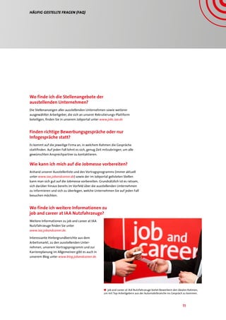 11
Häufig gestellte Fragen (FAQ)
Wo finde ich die Stellenangebote der
ausstellenden Unternehmen?
Die Stellenanzeigen aller ausstellenden Unternehmen sowie weiterer
ausgewählter Arbeitgeber, die sich an unserer Rekrutierungs-Plattform
beteiligen, finden Sie in unserem Jobportal unter www.jobs.iaa.de
Finden richtige Bewerbungsgespräche oder nur
Infogespräche statt?
Es kommt auf die jeweilige Firma an, in welchem Rahmen die Gespräche
stattfinden. Auf jeden Fall lohnt es sich, genug Zeit mitzubringen, um alle
gewünschten Ansprechpartner zu kontaktieren.
Wie kann ich mich auf die Jobmesse vorbereiten?
Anhand unserer Ausstellerliste und des Vortragsprogramms (immer aktuell
unter www.iaa.jobandcareer.de) sowie der im Jobportal gelisteten Stellen
kann man sich gut auf die Jobmesse vorbereiten. Grundsätzlich ist es ratsam,
sich darüber hinaus bereits im Vorfeld über die ausstellenden Unternehmen
zu informieren und sich zu überlegen, welche Unternehmen Sie auf jeden Fall
besuchen möchten.
Wo finde ich weitere Informationen zu
job and career at IAA Nutzfahrzeuge?
Weitere Informationen zu job and career at IAA
Nutzfahrzeuge finden Sie unter
www.iaa.jobandcareer.de.
Interessante Hintergrundberichte aus dem
Arbeitsmarkt, zu den ausstellenden Unter-
nehmen, unserem Vortragsprogramm und zur
Karriereplanung im Allgemeinen gibt es auch in
unserem Blog unter www.blog.jobandcareer.de.
■■ job and career at IAA Nutzfahrzeuge bietet Bewerbern den idealen Rahmen,
um mit Top-Arbeitgebern aus der Automobilbranche ins Gespräch zu kommen.
 