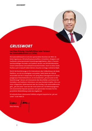 2
Grusswort
von Klaus Bräunig, Geschäftsführer beim Verband
der Automobilindustrie e.V. (VDA)
Die Automobilindustrie ist eine der spannendsten Branchen der Welt. Sie
bietet Ingenieuren, Wirtschaftswissenschaftlern, Entwicklern, Designern und
Kaufleuten vielversprechende Entwicklungsmöglichkeiten. Allein in Deutsch-
land beschäftigen Hersteller und Zulieferer derzeit rund 767.000 Mitarbeiter.
Unsere Unternehmen sind weltweit Innovationstreiber. Damit sie diese starke
Position auch in Zukunft halten können, brauchen sie kluge, motivierte Köpfe.
Die 65. IAA Nutzfahrzeuge ist für Unternehmen aller Größenklassen die ideale
Plattform, um sich als Arbeitgeber vorzustellen. Dafür bietet der VDA als
Veranstalter der IAA in Kooperation mit spring Messe Management ein neues,
passgenaues Präsentationsforum: Im Karrierebereich „job and career at IAA
Nutzfahrzeuge“ können sich Interessierte über Berufsbilder und Chancen bei
Herstellern und Zulieferern informieren und neue Kontakte knüpfen. Ob es um
einen erfolgreichen Stellenwechsel oder den Einstieg in die Automobilbranche
geht, „job and career“ kann hier der erste Schritt sein. Ein Rahmenprogramm
mit renommierten Keynote-Sprechern und spannenden Formaten für Ihre
persönliche Weiterbildung rundet das Angebot ab.
Ich wünsche Ihnen interessante Einblicke und gute Gespräche bei „job and
career“ in der Halle 23.
Klaus Bräunig
Grusswort
 