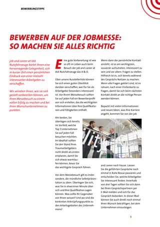 3
job and career at IAA
Nutzfahrzeuge bietet Ihnen eine
hervorragende Gelegenheit, sich
in kurzer Zeit einen persönlichen
Eindruck von einer Vielzahl
interessanter Arbeitgeber zu
verschaffen.
Wir verraten Ihnen, wie sie sich
gezielt vorbereiten können, um
Ihren Messebesuch zu einem
vollen Erfolg zu machen und bei
Ihren Wunschunternehmen zu
punkten.
E
ine gute Vorbereitung ist wie
so oft im Leben auch beim
Besuch der job and career at
IAA Nutzfahrzeuge das A & O.
Über unsere Ausstellerliste können
Sie sich einen guten Überblick
darüber verschaffen, wer für Sie als
Arbeitgeber besonders interessant
ist. Vor Ihrem Messebesuch sollten
Sie auf jeden Fall ein Bewerberprofil
von sich erstellen, das die wichtigsten
Informationen über Ihre Qualifikatio-
nen und Fähigkeiten enthält.
Am besten, Sie
überlegen sich bereits
im Vorfeld, welche
Top 5 Unternehmen
Sie auf jeden Fall
besuchen möchten.
Im Idealfall sollten
Sie den Stand Ihres
Traumarbeitgebers
nicht direkt als ersten
einplanen, damit Sie
sich etwas warmlau-
fen können, bevor Sie
das wichtigste Gespräch führen.
Vor dem Messebesuch gilt es insbe-
sondere, die mündliche Selbstpräsen-
tation zu üben. Überlegen Sie sich,
was Sie in etwa einer Minute über
sich und Ihre Qualifikation sagen
können. Was sollte Ihr Gegenüber
von Ihnen wissen? Und wo sind die
konkreten Anknüpfungspunkte zu
den Arbeitsgebieten des Unterneh-
mens?
Wenn dann der persönliche Kontakt
ansteht, ist es am wichtigsten,
souverän aufzutreten, interessiert zu
sein und vor allem: Fragen zu stellen.
Hilfreich ist es, sich bereits während
des Gesprächs Notizen zu machen.
Wenn alle Fragen geklärt sind, ist es
ratsam, nach einer Visitenkarte zu
fragen, damit Sie sich beim nächsten
Kontakt direkt an die richtige Person
wenden können.
Bepackt mit vielen Informationen
und neuen Ideen, was Ihre Karriere
angeht, kommen Sie von der job
and career nach Hause. Lassen
Sie die geführten Gespräche noch
einmal in Ruhe Revue passieren und
entscheiden Sie, welche Arbeitgeber
Sie interessant finden. Innerhalb
von drei Tagen sollten Sie sich dann
bei Ihren Gesprächspartnern per
E-Mail melden und sich für das
Gespräch bedanken. In dieser Mail
können Sie auch direkt noch einmal
Ihren Wunsch bekräftigen, bei dem
Unternehmen einzusteigen.
Bewerbungstipps
Bewerben auf der jobMesse:
So machen Sie alles richtig
 