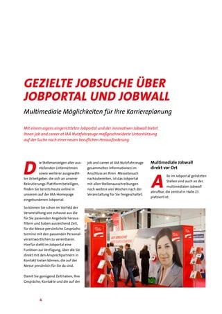 4
Gezielte Jobsuche über
Jobportal und Jobwall
Multimediale Möglichkeiten für Ihre Karriereplanung
Mit einem eigens eingerichteten Jobportal und der innovativen Jobwall bietet
Ihnen job and career at IAA Nutzfahrzeuge maßgeschneiderte Unterstützung
auf der Suche nach einer neuen beruflichen Herausforderung.
D
ie Stellenanzeigen aller aus-
stellenden Unternehmen
sowie weiterer ausgewähl-
ter Arbeitgeber, die sich an unserer
Rekrutierungs-Plattform beteiligen,
finden Sie bereits heute online in
unserem auf der IAA-Homepage
eingebundenen Jobportal.
So können Sie schon im Vorfeld der
Veranstaltung von zuhause aus die
für Sie passenden Angebote heraus-
filtern und haben ausreichend Zeit,
für die Messe persönliche Gesprächs-
termine mit den passenden Personal-
verantwortlichen zu vereinbaren.
Hierfür steht im Jobportal eine
Funktion zur Verfügung, über die Sie
direkt mit den Ansprechpartnern in
Kontakt treten können, die auf der
Messe persönlich für Sie da sind.
Damit Sie genügend Zeit haben, Ihre
Gespräche, Kontakte und die auf der
job and career at IAA Nutzfahrzeuge
gesammelten Informationen im
Anschluss an Ihren Messebesuch
nachzubereiten, ist das Jobportal
mit allen Stellenausschreibungen
noch weitere vier Wochen nach der
Veranstaltung für Sie freigeschaltet.
Multimediale Jobwall
direkt vor Ort
A
lle im Jobportal gelisteten
Stellen sind auch an der
multimedialen Jobwall
abrufbar, die zentral in Halle 23
platziert ist.
 