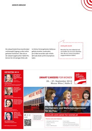 #JCWA14
26. - 27. September 2014
Messe Wien | Halle C
SMART CAREERS FOR WOMEN
www.job-and-career-for-women.at
Die Karriere- und Weiterbildungsmesse
für die Frau
KEYNOTES 2014
> Alle Vorträge sind kostenfrei!
Themen sind unter Anderem:
Jetzt kostenlos online
registrieren und einen
exklusiven Persönlich-
keitstest gewinnen!
• Arbeitgeber stellen sich vor
• Frauen in Führung
• Equal Pay
• Frauen in MINT-Berufen
• Frauen 50plus
• Persönlichkeitsentwicklung
• Start-up / Unternehmensgründung
• Vereinbarkeit von Familie und Beruf
Antje Heimsoeth
Trainerin, Coach und Buchautorin in den Bereichen
Sport, Teamtraining, Führung und Management
Foto:Heimsoeth
präsentiert von
Speakers Excellence
Erfolge beginnen im
Kopf – Wie Sie mit
mentaler Stärke &
Kraft Spitzenleistungen
erzielen
Robert B. Rosenfeld
Gründer und CEO von Idea Connection Systems, Inc.
Foto:Rosenfeld
„Smart Equality“:
An Exploration of the
Meaning of Equality
from a Global
Perspective
Gertrude Schatzdorfer
Geschäftsführende Eigentümerin der
Schatzdorfer Gerätebau GmbH & Co. KG
Foto:Schatzdorfer
Erfolgreich als Frau in
einer männerdominierten
Arbeitswelt – Muss Frau
ein besserer Mann sein
um Erfolg zu haben?
Mag. Brigitte Stampfer
selbständige Self-Branding-Expertin
Foto:Stampfer
ORIGINAL I.C.H.©:
Was macht Frauen
wirklich erfolgreich?
Eine gute Ausbildung?
Viel Praxis?
Networking?
Gezielte Jobsuche
Die Jobwall bietet Ihnen komfortabel
und kompakt Zugang zu allen online
gelisteten Positionen. Über die an
der Jobwall angebrachten Tablet-PCs
können Sie mit wenigen Klicks alle
im Online-Portal gelisteten Stellenan-
gebote einsehen, ausdrucken,
per E-Mail versenden oder mittels
QR-Code direkt auf Ihr Smartphone
laden.
www.jobs.iaa.de
Besuchen Sie unser Jobportal und
verschaffen Sie sich einen Überblick
über alle von unseren Ausstellern
ausgeschriebenen Stellen!
 