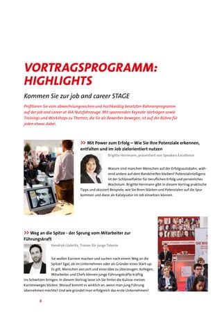 6
Profitieren Sie vom abwechslungsreichen und hochkarätig besetzten Rahmenprogramm
auf der job and career at IAA Nutzfahrzeuge. Mit spannenden Keynote-Vorträgen sowie
Trainings und Workshops zu Themen, die Sie als Bewerber bewegen, ist auf der Bühne für
jeden etwas dabei.
Vortragsprogramm:
highlights
Kommen Sie zur job and career STAGE
>> Mit Power zum Erfolg – Wie Sie Ihre Potenziale erkennen,
entfalten und im Job zielorientiert nutzen
Brigitte Herrmann, präsentiert von Speakers Excellence
Warum sind manchen Menschen auf der Erfolgsautobahn, wäh-
rend andere auf dem Randstreifen bleiben? Potenzialintelligenz
ist der Schlüsselfaktor für beruflichen Erfolg und persönliches
Wachstum. Brigitte Herrmann gibt in diesem Vortrag praktische
Tipps und skizziert Beispiele, wie Sie Ihren Stärken und Potenzialen auf die Spur
kommen und diese als Katalysator im Job einsetzen können.
>>Weg an die Spitze - der Sprung vom Mitarbeiter zur
Führungskraft
Hendryk Lüderitz, Trainer für junge Talente
Sie wollen Karriere machen und suchen nach einem Weg an die
Spitze? Egal, ob im Unternehmen oder als Gründer eines Start-up:
Es gilt, Menschen von sich und einer Idee zu überzeugen. Kollegen,
Mitarbeiter und Chefs können junge Führungskräfte kräftig
ins Schwitzen bringen. In diesem Vortrag lasse ich Sie hinter die Kulisse meines
Karriereweges blicken. Worauf kommt es wirklich an, wenn man jung Führung
übernehmen möchte? Und wie gründet man erfolgreich das erste Unternehmen?
 