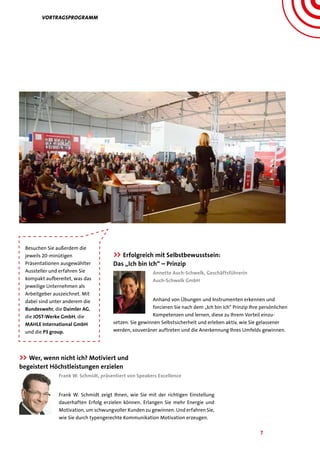 7
vORTRAGSPROGRAMM
Besuchen Sie außerdem die
jeweils 20-minütigen
Präsentationen ausgewählter
Aussteller und erfahren Sie
kompakt aufbereitet, was das
jeweilige Unternehmen als
Arbeitgeber auszeichnet. Mit
dabei sind unter anderem die
Bundeswehr, die Daimler AG,
die JOST-Werke GmbH, die
MAHLE International GmbH
und die P3 group.
>> Wer, wenn nicht ich? Motiviert und
begeistert Höchstleistungen erzielen
Frank W. Schmidt, präsentiert von Speakers Excellence
Frank W. Schmidt zeigt Ihnen, wie Sie mit der richtigen Einstellung
dauerhaften Erfolg erzielen können. Erlangen Sie mehr Energie und
Motivation, um schwungvoller Kunden zu gewinnen. Und erfahren Sie,
wie Sie durch typengerechte Kommunikation Motivation erzeugen.
>> Erfolgreich mit Selbstbewusstsein:
Das „Ich bin Ich“ – Prinzip
Annette Auch-Schwelk, Geschäftsführerin
Auch-Schwelk GmbH
Anhand von Übungen und Instrumenten erkennen und
forcieren Sie nach dem „Ich bin ich“ Prinzip Ihre persönlichen
Kompetenzen und lernen, diese zu Ihrem Vorteil einzu-
setzen. Sie gewinnen Selbstsicherheit und erleben aktiv, wie Sie gelassener
werden, souveräner auftreten und die Anerkennung Ihres Umfelds gewinnen.
 