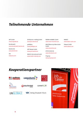 8
Teilnehmende Unternehmen
ART GmbH
www.artgmbh.de
Bundeswehr
www.bundeswehr-karriere.de
Daimler AG
www.daimler.de
IAV
www.iav.com
IFA Rotorion- Holding GmbH
www.ifa-rotorion.de
job40plus
www.job40plus.de
JOST-Werke GmbH
www.jost-world.com
MAHLE International GmbH
www.mahle-industry.com
MANN+HUMMEL GmbH
www.mann-hummel.com
MASTERhora by Silberrücken
GmbH
www.masterhora.de
OTTO FUCHS KG
www.otto-fuchs.com
P3 group
www.p3-group.com
WABCO
www.wabco-auto.com
Zielpuls GmbH
www.zielpuls.com
Kooperationspartner
 