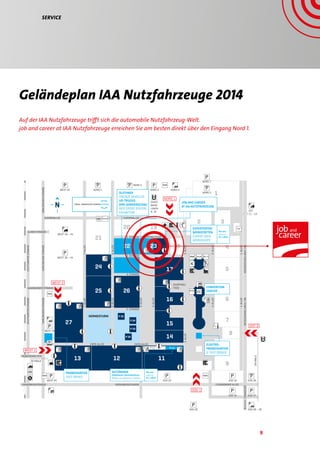 9
Geländeplan IAA Nutzfahrzeuge 2014
2. STRASSE SHOPPING/FOOD
1
2 3
4
5
6
7
8
9
111213
27
25 26
24
21
20
22
19
18
17
16
15
14
SÜD 28 – 29
SÜD 32
SÜD 31
SÜD 26
SÜD 27
SÜD 30
SÜD 33
LISSABONNER ALLEEKRONSBERGSTRASSE KRONSBERGSTRASSE
MÜNCHENER STR.
EXPO-ALLEE EXPO-ALLEE
FRANKFURT
AUGSBURGER STRASSE
STUTTGARTERSTRASSE
KARLSRUHERSTRASSEKARLSRUHERSTRASSE
STUTTGARTERSTRASSE
KARLSRUHERSTRASSE
EUROPAALLEE EUROPAALLEE
ULMER STRASSE
NORD 1WEST 45
NORD 2
NORD 3 NORD 4
STADT-
BAHN-
LINIEN
8, 18
NORD 5
WEST 36 – 44
WEST 43 – 44
WEST 35
WEST 34
SKYWALK
SKYWALK
3.ALLEE
4.ALLEE
7.ALLEE
5. STRASSE
4. STRASSE
5.ALLEE
6.ALLEE6.ALLEE
7.ALLEE
3. STRASSE
SHOPPING/
FOOD
3.ALLEE
2.ALLEE
1.ALLEE
MESSESCHNELLWEG/B6MESSESCHNELLWEG/B6
2.ALLEE
1.ALLEE
P 11
OST
11 –13
OST 3
SÜD 1
23
NORD 7
WEST 1
WEST 2
NORD 1
OLDTIMER
VINTAGE VEHICLES
US-TRUCKS
DRK-SONDERSCHAU
RED CROSS SPECIAL
EXHIBITION
PROBEFAHRTEN
TEST DRIVES
P 11
P 35
P 34
P 33
P 32
HERMESTURM
CONVENTION
CENTER
ELEKTRO-
PROBEFAHRTEN
E-TEST DRIVES
JOB AND CAREER
AT IAA NUTZFAHRZEUGE
EXPERTENTAG
WERKSTÄTTEN
EXPERT DAYS
WORKSHOPS
Information
(EBi)
Eingang
Entrance
Pressezentrum
Press center
Informations-Centrum
Information center
Convention Center
Tagungsräume
Conference rooms
Parkplatz
Parking
Stadtbahn
Tram
Bahnhof Railway station
Hannover Messe / Laatze
Fahrscheine
Tickets
WLAN Support
Gepäck-Pre-Check-in und
Baggage pre-check-in and
Taxi
Flughafen Shuttle
Airport shuttle
Sanitätsstelle
Medical services
Polizei
Police
EC-Geldautomat
EC-Cash dispensing machi
Gebetsraum
Muslim worship
Kirchenzentrum
Church center
Fundbüro
Lost and found
Zimmervermittlung
Accommodation services
Zoll
Customs
Deutsche Messe
Management
Münchner Halle
Verband
der Automobilindustrie e
FG = Freigelände
FG = Open air site
S-Bahn
Light rail
Restaurant
AUTOMANIA
Modellauto-Sammlerbörse
Model car collectors’ market
Nur am
only on
27. / 28.9.
Nur am
only on
27. / 28.9.
Ausstellungsgruppen /Product groups Standorte /Locations
Lastkraftwagen / Trucks 12, 13, 14, 15, 16, 17, FG
Leichte Nutzkraftwagen (Lieferwagen/Transporter) /
Light commercial vehicles (delivery vans)
12, 13, 14, 15, 16, FG Sonderschauen / Special exhibitions Standorte /Locations
Stand: Anfang Juli
Revised: July 2nd 2014
GELÄNDEPLAN OVERVIEW MAP
Auf der IAA Nutzfahrzeuge trifft sich die automobile Nutzfahrzeug-Welt.
job and career at IAA Nutzfahrzeuge erreichen Sie am besten direkt über den Eingang Nord 1.
Service
 