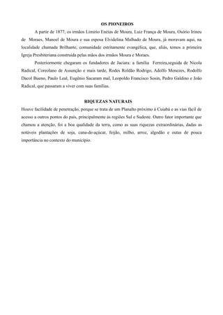OS PIONEIROS
A partir de 1877, os irmãos Limirio Enéias de Moura, Luiz França de Moura, Osório Irineu
de Moraes, Manoel de Moura e sua esposa Elvidelina Malhado de Moura, já moravam aqui, na
localidade chamada Brilhante, comunidade estritamente evangélica, que, aliás, temos a primeira
Igreja Presbiteriana construída pelas mãos dos irmãos Moura e Moraes.
Posteriormente chegaram os fundadores de Jaciara: a família Ferreira,seguida de Nicola
Radical, Coreolano de Assunção e mais tarde, Rodes Roldão Rodrigo, Adolfo Menezes, Rodolfo
Dacol Bueno, Paulo Leal, Eugênio Sacaram mal, Leopoldo Francisco Sosin, Pedro Galdino e João
Radical, que passaram a viver com suas famílias.
RIQUEZAS NATURAIS
Houve facilidade de penetração, porque se trata de um Planalto próximo à Cuiabá e as vias fácil de
acesso a outros pontos do país, principalmente ás regiões Sul e Sudeste. Outro fator importante que
chamou a atenção, foi a boa qualidade da terra, como as suas riquezas extraordinárias, dadas as
notáveis plantações de soja, cana-de-açúcar, feijão, milho, arroz, algodão e outas de pouca
importância no contexto do município.

 