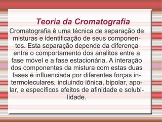 Teoria da Cromatografia Cromatografia é uma técnica de separação de misturas e identificação de seus componentes. Esta separação depende da diferença entre o comportamento dos analitos entre a fase móvel e a fase estacionária. A interação dos componentes da mistura com estas duas fases é influenciada por diferentes forças intermoleculares, incluindo iônica, bipolar, apolar, e específicos efeitos de afinidade e solubilidade. 