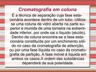 Cromatografia em coluna É a técnica de separação cuja fase estacionária acontece dentro de um tubo. Utiliza-se uma coluna de vidro aberta na parte superior e munida de uma torneira na extremidade inferior, por onde sai o líquido (eluído). Dentro da coluna encontra-se a fase estacionária constituída por um enchimento sólido no caso da cromatografia de adsorção, ou por uma fase líquida no caso da cromatografia de partição. A fase móvel é líquida em ambos os casos.A ordem das substâncias dependerá da sua polaridade. 