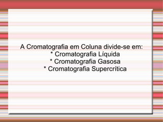 A Cromatografia em Coluna divide-se em: * Cromatografia Líquida * Cromatografia Gasosa * Cromatografia Supercrítica 