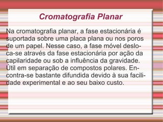 Cromatografia Planar Na cromatografia planar, a fase estacionária é suportada sobre uma placa plana ou nos poros de um papel. Nesse caso, a fase móvel desloca-se através da fase estacionária por ação da capilaridade ou sob a influência da gravidade. Útil em separação de compostos polares. Encontra-se bastante difundida devido à sua facilidade experimental e ao seu baixo custo.  