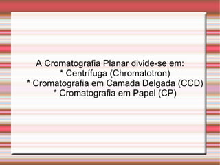 A Cromatografia Planar divide-se em: * Centrífuga (Chromatotron) * Cromatografia em Camada Delgada (CCD) * Cromatografia em Papel (CP) 