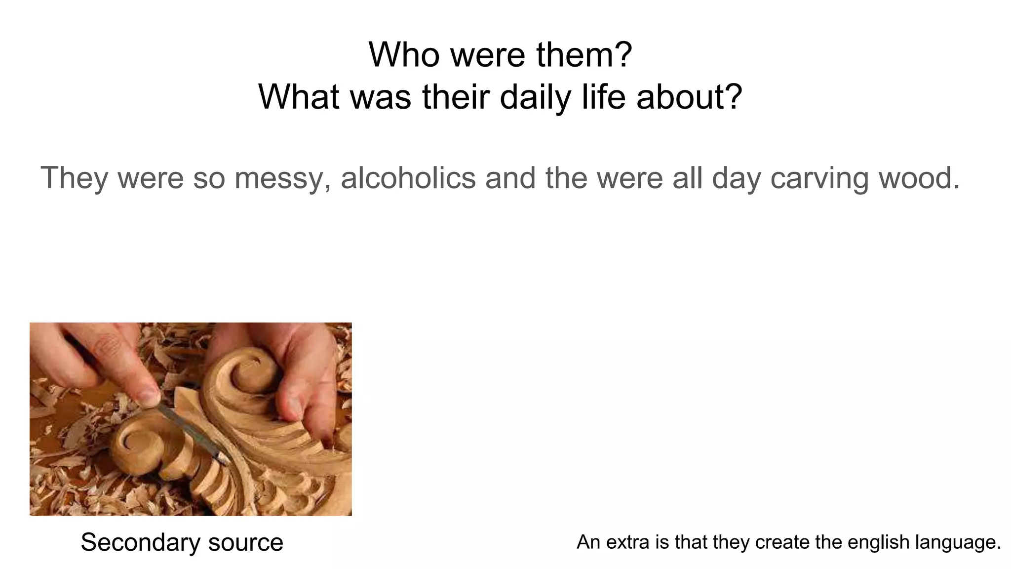 Who were them?
What was their daily life about?
They were so messy, alcoholics and the were all day carving wood.
Secondary source An extra is that they create the english language.