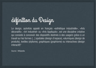 Le design, autrefois appelé en français «esthétique industrielle», «Arts
décoratifs», «Art industriel» ou «Arts Appliqués», est une discipline créative
qui consiste à concevoir des dispositifs destinés à des usagers grâce à un
travail sur les formes {...} spatiales (design d’espace), volumiques (design de
produits), textiles (stylisme), graphiques (graphisme) ou interactives (design
interactif)*

Source : Wikipedia
 