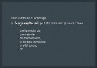 Dans le domaine du webdesign,
le   design émotionnel   peut être déﬁni selon plusieurs critères :

        une ligne éditoriale,
        une mascotte,
        des fonctionnalités,
        un contenu provocateur,
        un effet sonore,
        etc.
 