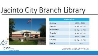 Jacinto City Branch Library 
Library Hours 
Monday 
Tuesday 
Wednesday 
Thursday 
Friday 
Saturday 
Sunday 
1 PM – 6 PM 
10 AM – 6 PM 
10 AM – 6 PM 
10 AM – 8 PM 
1 PM – 6 PM 
10 AM – 5 PM 
CLOSED 
VIRTUAL LIBRARY TOUR 
 