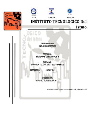 INSTITUTO TECNOLOGICO Del
Istmo
ESPECIALIDAD:
ING. INFORMATICA
MATERIA:
SISTEMAS OPERATIVOS 2
ALUMNO:
MONICA SELENA CASTILLO JIMENEZ
SEMESTRE: GRUPO:
5° “S”
PROFESOR:
TOLEDO TORRES JACINTO
HEROICA CD. DE JUCHITAN DE ZARAGOZA, OAX,DEL 2016
ISO 9001:2000
Proceso Educativo
D.G.E.S.TS.N.E.S.TS.E.P
 