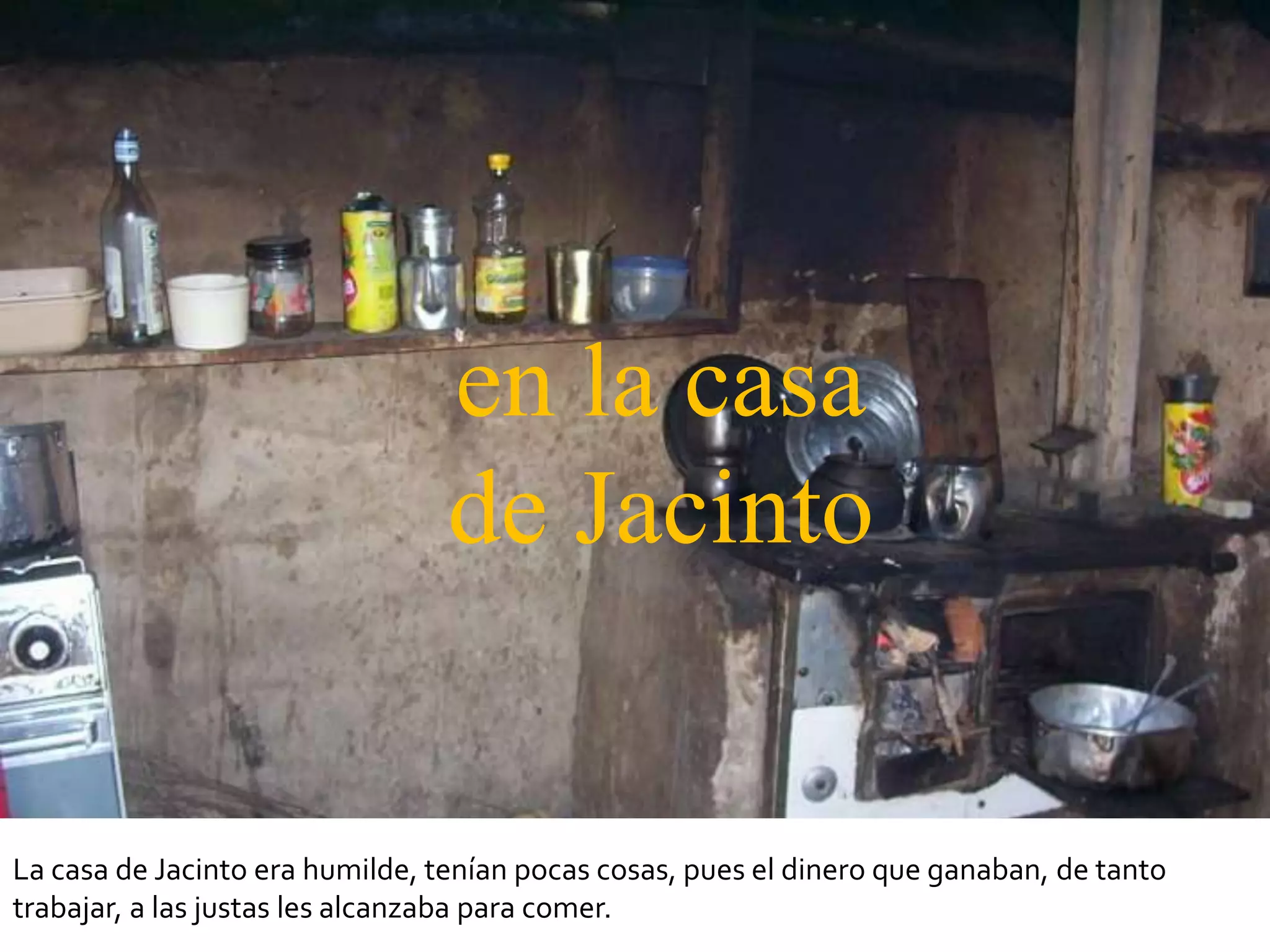 en la casa
                                 de Jacinto


La casa de Jacinto era humilde, tenían pocas cosas, pues el dinero que ganaban, de tanto
trabajar, a las justas les alcanzaba para comer.
 