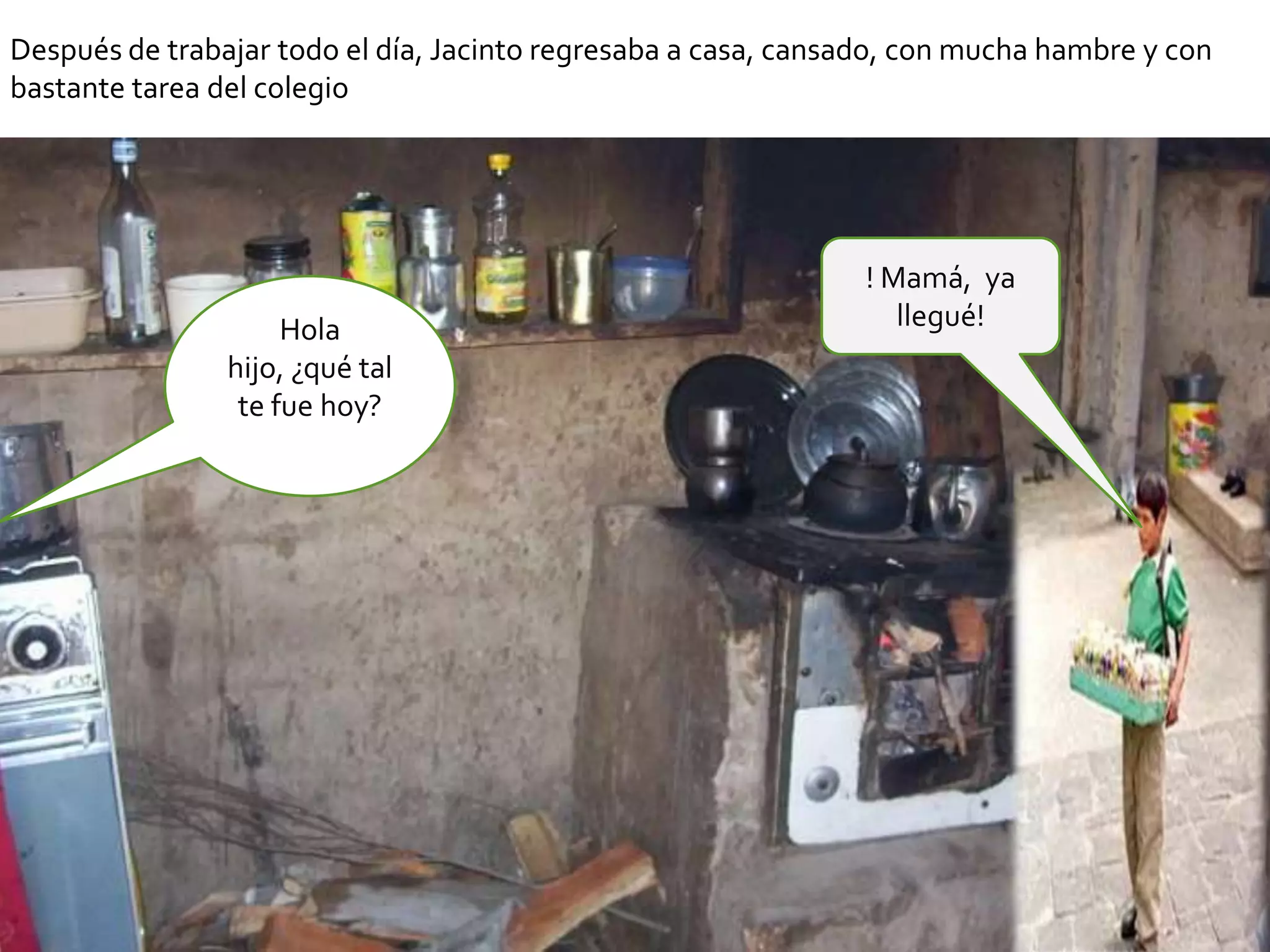 Después de trabajar todo el día, Jacinto regresaba a casa, cansado, con mucha hambre y con
bastante tarea del colegio




                                                                ! Mamá, ya
                     Hola                                          llegué!
                hijo, ¿qué tal
                 te fue hoy?
 