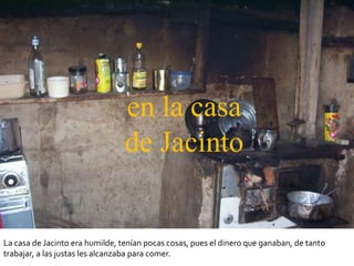 en la casa
                                 de Jacinto


La casa de Jacinto era humilde, tenían pocas cosas, pues el dinero que ganaban, de tanto
trabajar, a las justas les alcanzaba para comer.
 